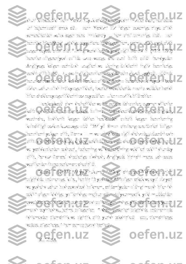 shuni ko'rsatadiki loann Yersiz Buyuk erkinlik hartiyasini imzolar ekan, haqiqatda
uni   bajarmoqchi   emas   edi.     Ioann   Yersizni   o'zi   ichgan   qasamiga   rioya   qilish
samaraliatidan   xalos   etgan   papa   Innokentiy   III   ham   qirol   tomoniga   o'tdi.     Ioan
baronlar   bilan   yangi   unishga   tayyorlana   boshlagan   ham,   ammo   urush   ayni   qizib
turgan   paytda   qirol   oldi.     Uning   varisi   lachik   yosh   o'g'li   Genrix   III   (1216-1272)
baranlar   oligaraniyasi   qo'lida   uzoq   vaqtga   cha   qurol   bolib   qoldi   Fransiyadan
Angliyaga   kelgan   qarindosh   urug'lari   va   ulaning   do'stlarini   ingliz   baronlariga
qarshi qilib bo'ldi.   Bu esa ingliz baronlari o'rtasida qahr-g'azab uyg'otdi.   oldinda
barunlar ritsarlar bilan kelishib harakat qildilar Ammo baronlar hokimiyatni faqat
o'zlan   uchun   olish   intilayotganliklari,   itsarlar   masalalarida   noaniq   va'dalar   berish
bilan cheklanayotganliklarini tez payqadilar.  Ular norozilik bildirchlar
  Harakat ketdi qism  shaharliklar va bir qancha dehqonlar, quaman villanlar
kelib   qo'shildilar   Baronlar   to'dasi   bo'limb.     Demokratik   tarkibning   faolligidan,
vaqtincha,   boshlanib   ketgan   dehlar   harakatidan   qo'rqib   ketgan   baronlarning
ko'pchilig'i   tezkor   kuzatuvga   o'tdi   1264   yil   Simon   qirolrang   tarafdorlari   bo'lgan
baronlarni yakson qilib, Gennx III m va uning katta o'g'li shahzoda Eduardni asir
qilib. oldi 265 yili bostuda u keng tarkibda parlament chaqirdi: parlamentga baron
va   yepiskoplardan   tashqari,   itarlarning   va   shaharlaming   vakillari   taklif   shunday
qilib,   fransuz   General   shtatlariga   o'xshash,   Angliyada   birinchi   marta   uch   taaqa
vaqillandan iborat parlament chaqirildi.
Eduard   III   (1327-1377  yy.)   hukumati   1349  yil   chiqargan  “Ishchi   qonunlari
to'g'risida ordonanoga ko'ra, har bir 12 yoshdam 60 bo'lgan erkak va ayol o'z yeri
va yashahs uchun boshqavositasi bo'kmam, epidemiyadan oldingi maosh bilan ish
taklif   qilgan   kishiga   yo'llanishga   majbur   edi.     Bo'ysunmastik   yoki   muddatidan
avval ketib qolish uchun qamoq jazosi qo'llanilgan.  Ishga yollovchilar ham yuqori
maosh   tayinlashsa,   jarima   to'laganlar.     “Ishchi   qonunlari   to'g'risida   ordonannoda
ishlamasdan   tilamchilik   va   o'g'irlik   qilib   yurish   tekshiriladi   Hatto,   tilamchilarga
sadaqa qilganlarga 1 ham qamoq jazosi beriladi.
 XULOSA 