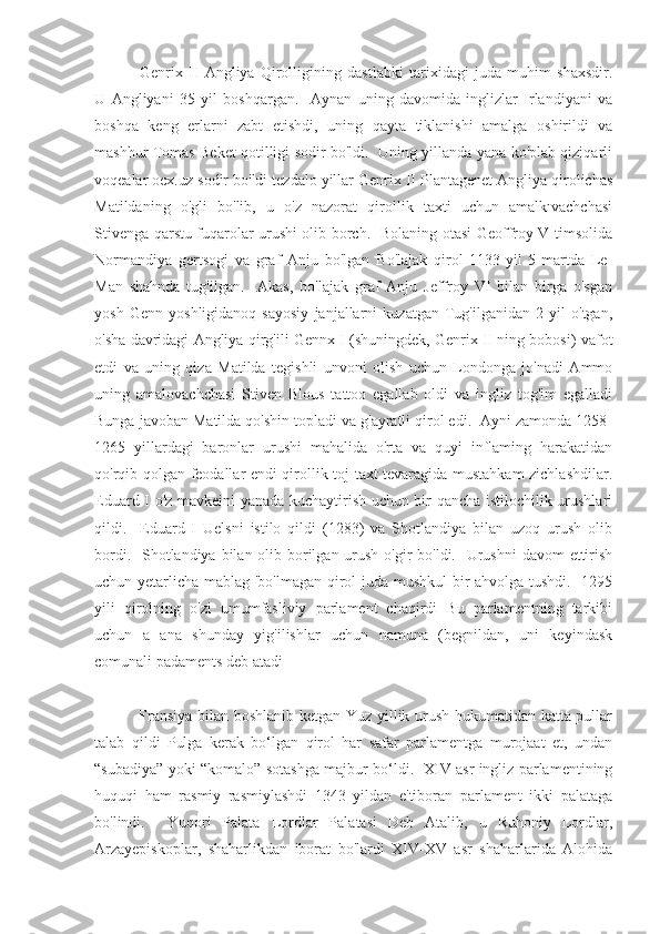   Genrix   II   Angliya   Qirolligining   dastlabki   tarixidagi   juda   muhim   shaxsdir.
U   Angliyani   35   yil   boshqargan.     Aynan   uning   davomida   inglizlar   Irlandiyani   va
boshqa   keng   erlarni   zabt   etishdi,   uning   qayta   tiklanishi   amalga   oshirildi   va
mashhur Tomas Beket qotilligi sodir bo'ldi.   Uning yillanda yana ko'plab qiziqarli
voqealar ocx.uz sodir bo'ldi tezdalo yillar Genrix II Plantagenet Angliya qirolichas
Matildaning   o'gli   bo'lib,   u   o'z   nazorat   qirollik   taxti   uchun   amalkıvachchasi
Stivenga qarstu fuqarolar urushi olib borch.   Bolaning otasi Geoffroy V timsolida
Normandiya   gertsogi   va   graf   Anju   bo'lgan   Bo'lajak   qirol   1133-yil   5-martda   Le-
Man   shahnda   tug'ilgan.     Akas,   bo'lajak   graf   Anju   Jeffroy   VI   bilan   birga   o'sgan
yosh   Genn   yoshligidanoq   sayosiy   janjallarni   kuzatgan   Tug'ilganidan   2   yil   o'tgan,
o'sha davridagi Angliya qirg'ili Gennx I (shuningdek, Genrix II ning bobosi) vafot
etdi   va   uning   qiza   Matilda   tegishli   unvoni   olish   uchun   Londonga   jo'nadi   Ammo
uning   amalovachchasi   Stiven   Blous   tattoo   egallab   oldi   va   ingliz   tog'im   egalladi
Bunga javoban Matilda qo'shin topladi va g'ayratli qirol edi.  Ayni zamonda 1258-
1265   yillardagi   baronlar   urushi   mahalida   o'rta   va   quyi   inflaming   harakatidan
qo'rqib qolgan feodallar endi qirollik toj-taxt tevaragida mustahkam zichlashdilar.
Eduard I o'z mavkeini yanada kuchaytirish uchun bir qancha istilochilik urushlari
qildi.     Eduard   I   Uelsni   istilo   qildi   (1283)   va   Shotlandiya   bilan   uzoq   urush   olib
bordi.   Shotlandiya bilan olib borilgan urush o'gir bo'ldi.   Urushni  davom  ettirish
uchun yetarlicha mablag 'bo'lmagan qirol juda mushkul  bir ahvolga tushdi.   1295
yili   qirolning   o'zi   umumfasliviy   parlament   chaqirdi   Bu   parlamentning   tarkibi
uchun   a   ana   shunday   yig'ilishlar   uchun   namuna   (begnildan,   uni   keyindask
comunali padaments deb atadi
  Fransiya bilan boshlanib ketgan Yuz yillik urush hukumatidan katta pullar
talab   qildi   Pulga   kerak   bo‘lgan   qirol   har   safar   parlamentga   murojaat   et,   undan
“subadiya” yoki “komalo” sotashga majbur bo‘ldi.   XIV asr ingliz parlamentining
huquqi   ham   rasmiy   rasmiylashdi   1343   yildan   e'tiboran   parlament   ikki   palataga
bo'lindi.     Yuqori   Palata   Lordlar   Palatasi   Deb   Atalib,   u   Ruhoniy   Lordlar,
Arzayepiskoplar,   shaharlikdan   iborat   bo'lardi   XIV-XV   asr   shaharlarida   Alohida 