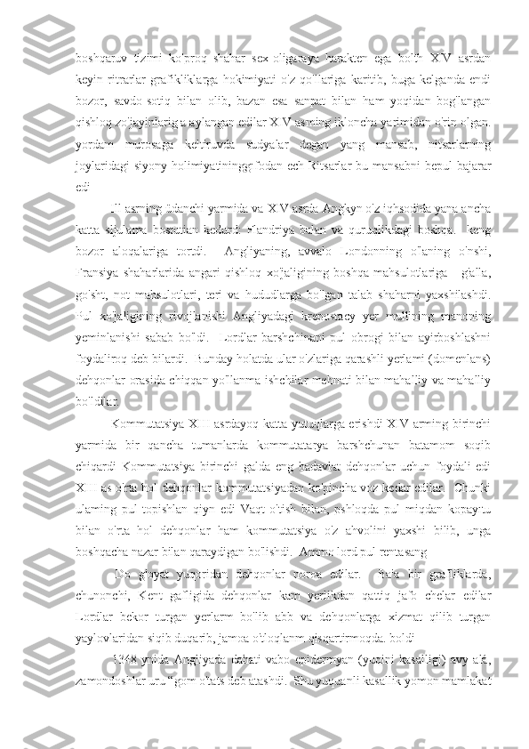 boshqaruv   tizimi   ko'proq   shahar   sex-oligaraya   harakten   ega   bolth   XIV   asrdan
keyin   ritrarlar   grafikliklarga   hokimiyati   o'z   qo'llariga   karitib,   buga   kelganda   endi
bozor,   savdo-sotiq   bilan   olib,   bazan   esa   sanpat   bilan   ham   yoqidan   bog'langan
qishloq zo'jayinlarig a aylangan edilar XIV asming ikloncha yarimidan o'rin olgan.
yordam   murosaga   keltiruvda   sudyalar   degan   yang   mansab,   nitsarlarning
joylaridagi  siyony  holimiyatininggıfodan ech Ritsarlar  bu mansabni  bepul  bajarar
edi
 Ill asrning üdanchi yarmida va XIV asrda Angkyn o'z iqhsodida yana ancha
katta   sljulama   bostutian   kedurd:   Flandriya   balan   va   quruqlikdagi   boshqa.     keng
bozor   aloqalariga   tortdi.     Angliyaning,   avvalo   Londonning   o'laning   o'nshi,
Fransiya   shaharlarida   angari   qishloq   xo'jaligining   boshqa   mahsulotlariga   -   g'alla,
go'sht,   not   mahsulotlari,   teri   va   hududlarga   bo'lgan   talab   shaharni   yaxshilashdi.
Pul   xo'jaligining   rivojlanishi   Angliyadagi   krepostacy   yer   mullining   manoning
yeminlanishi   sabab   bo'ldi.     Lordlar   barshchinani   pul   obrogi   bilan   ayirboshlashni
foydaliroq deb bilardi.  Bunday holatda ular o'zlariga qarashli yerlami (domenlans)
dehqonlar orasida chiqqan yo'llanma ishchilar mehnati bilan mahalliy va mahalliy
bo'ldilar. 
  Kommutatsiya XIII asrdayoq katta yutuqlarga erishdi XIV arming birinchi
yarmida   bir   qancha   tumanlarda   kommutatarya   barshchunan   batamom   soqib
chiqardi   Kommutatsiya   birinchi   galda   eng   badavlat   dehqonlar   uchun   foydali   edi
XIII as o'rta hol dehqonlar kommutatsiyadan ko'pincha voz kedar edilar.   Chunki
ulaming   pul   topishlan   qiyn   edi   Vaqt   o'tish   bilan,   pshloqda   pul   miqdan   kopayıtu
bilan   o'rta   hol   dehqonlar   ham   kommutatsiya   o'z   ahvolini   yaxshi   bilib,   unga
boshqacha nazar bilan qaraydigan bo'lishdi.  Ammo lord pul rentasang
  Do   g'oyat   yuqoridan   dehqonlar   noroa   edilar.     Ba'a   bir   grafliklarda,
chunonchi,   Kent   gafligida   dehqonlar   kam   yerlikdan   qattiq   jafo   chelar   edilar
Lordlar   bekor   turgan   yerlarm   bo'lib   abb   va   dehqonlarga   xizmat   qilib   turgan
yaylovlaridan siqib duqarib, jamoa o'tloqlanm qisqartirmoqda. boldi
  1348   ynida   Angliyada   dahati   vabo   epidermyan   (yuqini   kasalligi)   avy   alá,
zamondoshlar uru “gom o'tats deb atashdi.  Shu yuquanli kasallik yomon mamlakat 