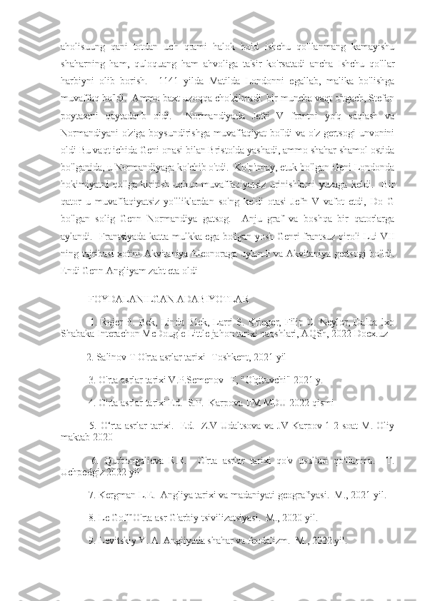 aholisuung   qani   totdan   uch   qrami   halok   bold   Ishchu   qo'llanmang   kamayishu
shaharning   ham,   quloquang   ham   ahvoliga   ta'sir   ko'rsatadi   ancha   Ishchu   qo'llar
harbiyni   olib   borish.     1141   yilda   Matilda   Londonni   egallab,   malika   bo'lishga
muvaffaq bo'ldi.  Ammo baxt uzoqqa cho'zilmadi: bir muncha vaqt o'tgach, Stefan
poytaxtni   qaytadanb   oldi.     Normandiyada   Jefri   V   frontni   yo'q   saqlash   va
Normandiyani  o'ziga boysundirishga muvaffaqiyat  bo'ldi  va o'z gertsogi  unvonini
oldi Bu vaqt ichida Geni onasi bilan Bristolda yashadi, ammo shahar shamol ostida
bo'lganida, u Normandiyaga ko'chib o'tdi.  Ko'p'tmay, etuk bo'lgan Geni Londonda
hokimiyatni   qo'lga   kiritish   uchun   muvaffaqiyatsiz   urinishlami   yuzaga   keldi.     Bir
qator   u   muvaffaqiyatsiz   yo'lliklardan   so'ng   keldi   otasi   Jefn   V   vafot   etdi,   Do   G
bo'lgan   solig   Genn   Normandiya   gatsog.     Anju   graf   va   boshqa   bir   qatorlarga
aylandi.   Frantsiyada katta mulkka ega bo'lgan yosh Genri frantsuz qiroli Lui VII
ning tajribasi xotini Akvitaniya Eleonoraga uylandi va Akvitaniya gertsogi bo'ldi.
Endi Genn Angliyam zabt eta oldi
 FOYDALANILGAN ADABIYOTLAR
  1.  Rojer   B.  Bek,   Linda  Blek,   Larri   S.  Krieger,  Filip  C.  Neylor,  Dalua  lxo
Shabaka Interachon McDougle Little jahon tarixi naqshlari, AQSh, 2022 Docx.uz
2. Salinov T O'rta asrlar tarixi -Toshkent, 2021 yil
 3. O'rta asrlar tarixi V.P.Semenov -T, "O'qituvchi" 2021 y.
 4. O'rta asrlar tarixi Ed.  S.P.  Karpova IIM MDU 2022 qismi
  5. O‘rta asrlar  tarixi.   Ed.   Z.V Udaltsova va JV Karpov 1-2 soat  M. Oliy
maktab 2020
  6.   Qurbongalieva   R.R.     O'rta   asrlar   tarixi   qo'v   usullari   qo'llanma.     T.
Uchpedgiz 2022 yil
 7. Kergman L.E.  Angliya tarixi va madaniyati geografiyasi.  M., 2021 yil.
 8. Le Goff O'rta asr G'arbiy tsivilizatsiyasi.  M., 2020 yil.
 9. Levitskiy Y. A. Angliyada shahar va feodalizm.  M., 2022 yil. 