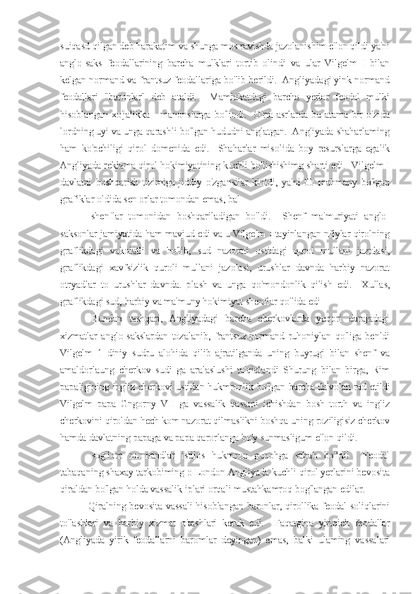 suiqasd qilgan deb harakatim va shunga mos ravishda jazolanishim e'lon qildi ya'ni
anglo-saks   feodallarining   barcha   mulklari   tortib   olindi   va   ular   Vilgelm   I   bilan
kelgan normand va frantsuz feodallariga bo'lib berildi.  Angliyadagi yink normand
feodallari   "baronlar"   deb   ataldi.     Mamlakatdagi   barcha   yerlar   feodal   mulki
hisoblangan   xo'jalikka   -   manonslarga   bo'lindi.    O'rta  asrlarda   bu  atama   bir   o'zida
lordning uyi va unga qarashli bo'lgan hududni anglatgan.  Angliyada shaharlaming
ham   ko'pchiligi   qirol   domenida   edi.     Shaharlar   misolida   boy   resurslarga   egalik
Angliyada reklama qirol hokimiyatining kuchli bo'lishishimg sharti edi.  Vilgelm I
davlatni   boshqarish   tizimiga   jiddiy   o'zgansilar   kintdi,   ya'ni   00   mahmany   bo'lgan
grafiklar oldida sen orlar tomondan emas, bal
  shenflar   tomonidan   boshqariladigan   bo'ldi.     Shenf   ma'muriyati   anglo-
saksonlar jamiyatida ham mavjud edi va u Vilgelm I tayinlangan nfiylar qirolning
graflikdagi   vakolatli   va   bo'lib,   sud   nazorati   ostidagi   qurol   mullani   jazolasi,
graflikdagi   xavfsizlik   quroli   mullani   jazolasi,   urushlar   davnda   harbiy   nazorat
otryadlar   to   urushlar   davnda.   plash   va   unga   qo'mondonlik   qilish   edi.     Xullas,
graflikdagi sud, harbiy va ma'muny hokimiyat shenflar qo'lida edi
  Bundan   tashqari,   Angliyadagi   barcha   cherkovlarda   yuqori   darajadagi
xizmatlar   anglo-sakslardan   tozalanib,   frantsuz-normand   ruhoniylan   qo'liga   benldi
Vilgelm   1   diniy   sudru   alohida   qilib   ajratilganda   uning   buyrugi   bilan   shenf   va
amaldorlaung   cherkov   sudi   ga   aralaslushi   ta'qiqlandi   Shurung   bilan   birga,   Rim
papaligining ingliz cherkovi ustidan hukmronlik bo'lgan barcha da'volan rad etildi
Vilgelm   papa   Gngorny   VII   ga   vassalik   qasami   ichishdan   bosh   torth   va   ingliz
cherkovini qiroldan hech kom nazorat qilmaslikni boshqa uning roziligisiz cherkov
hamda davlatning papaga va papa qarorlanga bo'y sunmasligum e'lon qildi.
  sog'lom   normandlar   istilos   hukmron   gunohga   sabab   bo'ldi!     Feodal
tabaqaning shaxay tarkobiming o London Angliyada kuchli qirol yerlarini bevosita
qiraldan bo'lgan holda vassalik iplari orqali mustahkamroq bog'langan edilar.
  Qiralning bevosita vassali  hisoblangan baronlar, qirollika feodal soliqlarini
to'lashlari   va   harbiy   xizmat   o'tashlari   kerak   edi.     Faqatgina   yirtqich   feodallar
(Angliyada   yirik   feodallarni   baromlar   deyingan)   emas,   balki   ulaming   vassalari 