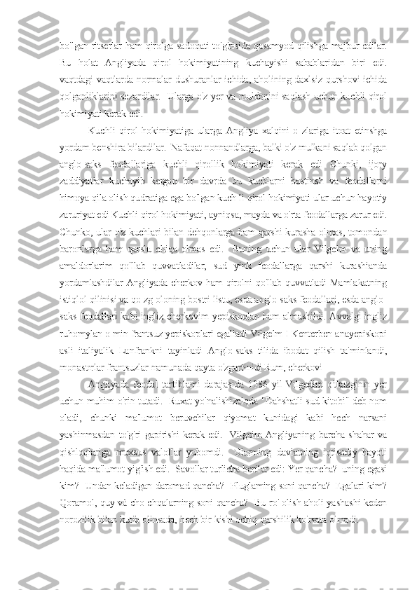 bo'lgan ritserlar ham  qirolga sadoqati  to'g'risida qasamyod qilishga majbur edilar.
Bu   holat   Angliyada   qirol   hokimiyatining   kuchayishi   sabablaridan   biri   edi.
vaqtdagi vaqtlarda normalar dushuranlar ichida, aholining daxlsiz qurshovi ichida
qolganliklarini sezardilar.   Ularga o'z yer va muldanini saqlash uchun kuchli qirol
hokimiyati kerak edi.
  Kuchli   qirol   hokimiyatiga   ularga   Angliya   xalqini   o   zlariga   itoat   etinshga
yordam benshira bilardilar.  Nafaqat nonnandlarga, balki o'z mulkani saqlab qolgan
anglo-saks   feodallariga   kuchli   qirollik   hokimiyati   kerak   edi   Chunki,   ijory
zaddiyatlar   kuchayib   ketgan   bir   davrda   bu   kuchlarni   bostinsh   va   feodallarni
himoya qila olish qudratiga ega bo'lgan kuch li qirol hokimiyati ular uchun hayotiy
zaruriyat edi Kuchli qirol hokimiyati, ayniqsa, mayda va o'rta feodallarga zarur edi.
Chunko, ular o'z kuchlari bilan dehqonlarga ham qarshi kurasha olmas, tomondan
baronlarga   ham   qarslu   chiqa   olmas   edi.     Buning   uchun   ular   Vilgelm   va   uning
amaldorlarim   qo'llab   quvvatladilar,   sud   yink   feodallarga   qarshi   kurashianda
yordamlashdilar  Angliyada cherkov ham qirolni  qo'llab quvvatladi  Mamlakatning
istiqlol qilinisi va qo zg oloning bostri listu, esda anglo-saks feodallari, esda anglo-
saks feodallari  kabi  ingliz cherkovim  yepiskoplan ham almashildi. Avvalgi  ingliz
ruhomylan o min frantsuz yepiskoplari egalladi Vilgelm I Kenterben anayepiskopi
asli   italiyalik   Lanfrankni   tayinladi   Anglo-saks   tilida   ibodat   qilish   ta'minlandi,
monastırlar frantsuzlar namunada qayta o'zgartinidi Rum, cherkovi
  Angliyada   feodal   tartiblami   darajasida   1086   yil   Vilgedim   o'tkazginin   yer
uchun muhim o'rin tutadi.   Ruxat yo'nalishizalqda "Dahshatli sud kitobi" deb nom
oladi,   chunki   ma'lumot   beruvchilar   qiyomat   kunidagi   kabi   hech   narsani
yashinmasdan   to'g'ri   gapirishi   kerak   edi.     Vilgeim   Angliyaning   barcha   shahar   va
qishloqlariga   muxsus   valollar   yubomdi.     Ularming   davlatning   iqtisodiy   hayoti
haqida ma'lumot yig'ish edi.  Savollar turlicha berilar edi: Yer qancha?  uning egasi
kim?  Undan keladigan daromad qancha?  Pluglaming soni qancha?  Egalari kim?
Qoramol, quy và cho chqalarning soni qancha?   Bu ro' olish aholi yashashi keden
norozilik bilan kutib olinsada, hech bir kishi ochiq qarshilik ko'rsata olmadi. 