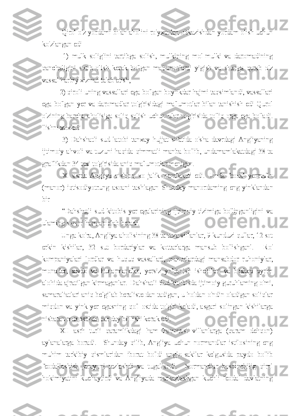  Qirol o'z yordami bilan aholini ro'yxatdan o'tkazishdan yordam olish uchun
ko'zlangan edi
  1)   mulk   solig'ini   tartibga   solish,   mulkining   mol-mulki   va   daromadining
qanchaligini   sotib   olish   kerak   bo'lgan   ma'lumotlarni   yigish   va   shunga   qarab   o'z
vassal harbiy xizmat talab etish,
2) qiroli uning vassallari ega bo'lgan boylikdar hajmi taqsimlandi, vassallari
ega   bo'lgan   yer   va   daromadlar   to'g'risidagi   ma'lumotlar   bilan   tanishish   edi   Qurol
o'zining barcha aholisiga soliq solish uchun ular to'g'risida to'liq otga ega bo'ladi.
'lishni xoxladi
  3)   Dahshatli   sud   latobi   tanxay   hujjat   sifatida   o'sha   davrdagi   Angliyaning
ijtimoiy  ahvoli  va  tuzuni  haqida  qimmatli  manba  bo'lib,  undamamlakatdagi   38 ta
graflikdan 34 tasi to'g'risida aniq ma'lumotlar menigan.
  XI   asrda   Angliya   qishloq   xo   jalik   mamlakati   edi.     Unda   feodal   yermullo
(manor)   iqtisodiyotrung   asoani   tashlagan   Shunday   manordaming   eng   yinklandan
bir
  “Dahshatli   sud   kitobis   yer   egalarining   ijtimoiy   tizimiga   bo'linganligini   va
ulaming sonini ham aniqlab beradi.
 Unga ko'ra, Angliya aholisining 38 ta toza villanlar, 9 kunduzi qullar, 12 sot
erkin   kishilar,   32   sut   bordariylar   va   kottarlarga   mansub   bo'lishganl.     Ro'
kompaniyalari   lordlar   va   huquq   vassallari,   manorlardagi   mansabdor   ruhoniylar,
monader,   savdo   va   hunarmandlar,   yersiz   yo'llanish   ishchilari   va   boshqa   ayrim
alohida ajratilgan kirmaganlar.  Dahshatli Sud kitobisda ijtimoiy guruhlaming o'mi,
samaraliatlari aniq belgilab beraliste dan tadigan, u holdan o'ndin oladigan soliqlar
miqdon   va   yink   yer   egasning   qo'l   ostida   to'g'ri   keladi,   asgari   solingan   kishilarga
nisbatan munosabati qanday bo'lishi kerak edi.
XII   asrh   turli   qaramlikdagi   ham   hammasi   villanlarga   (qaram   dehqon)
aylanalarga   boradi.     Shunday   qilib,   Angliya   uchun   normandlar   istilosining   eng
muhim   tarkibiy   qismlaridan   iborat   bo'ldi   anglo-sakilar   kelgusida   paydo   bo'lib
feodallashish   jarayoni   tezlashdi   va   tugallandi.     Normandlar   bosqinchilig   qirol
hokimiyatini   kuchaytirdi   va   Angliyada   markazlashgan   kuchli   feodal   davlatning 