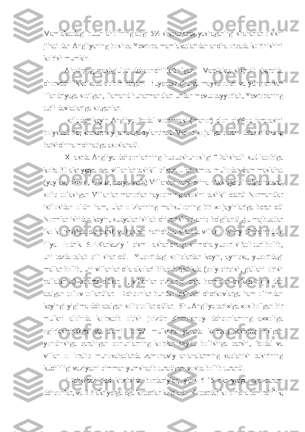 Mamlakatdagi butun aholining atigi 5% shaharlarda yashaganligi shaharlar o'sishi
jihati dan Angliyaning boshqa Yevropa mamlakatlaridan ancha orqada ko'rinishini
ko'rish mumkin.
  Aholining   mashg'uloti   dehqonchilik   bo'lgan.     Mamlakat   shimoli   sharqida
chorvachilikka katta e'tibor bergan.  Buyerdan chorva maysulotlari va yung arosan
Flandriyaga sotilgan, flamand hunarmandlari undan mevut tayyorlab, Yevropaning
turli davlatlariga sotganlar.
  Istilodan   keyin   Angliya   feodal   votchinasi   (manor)   elon   qishloq   jamoasini
bo'ysundirib, kreportnoy jamoaga aylantiradi Manor xo'jaliga qaram dehqonlanung
barshchina mehnatiga asoslanadi.
  XI   asrda   Angliya   dehqonlarining   huquqshunosligi   “Dahshatli   sud   latobiga
ko'ra 30 akr yerga ega villanlar tashkil qilgan Ular jamoa muliodan ham maslahat
(yaylov, o'mon, hovuz, daryo va h)  Villanlar barshchina o'tashgan,  lordga natural
soliq   to'lashgan   Villanlar   manorlar   hayotiming   asosini   tashkil   etardi   Normandlar
istilosidan   oldin   ham,   ular   o   'zlanning   mahsulotning   bir   xo'jayinlariga   berar   edi
Normlar ishidan keyin, sudyalar ishlab chiqarishlari aniq belgilandi Bu majbuatlar
iko ko nnishda edi barsh va hashar Barhchina sifatida villan History of the middle
illya.  Podrik.  S.P.Karkaziy 1-qism Hashar em qo'shimcha yuqori sifatli turi bo'lib,
uni   tezda   talab   qili   shar   edi.     Yuqoridagi   soliqlardan   keyin,   ayniqsa,   yuqoridagi
mallar bo'lib, uni villanlar cila akolari bilan birgalikda (qo'y qirqish, g'allani o'rish
pallalarida)   bajarar   edilar.     ,   villanlar   qizdarini   erga   bermalar   enikoh   bojis   deb
atalgan   to'lov   to'lardilar.     Dehqonlar   bundan   tashqari   cherkovlarga   ham   o'limdan
keyingi yig'ima deb atalgan soliq to'lar edilar.  Shu Angliya tarixiga xos bo'lgan bir
mulkni   alohida   ko'rsatib   o'tish   joizdir   Krepostnoy   dehqonlarning   axvoliga
og'irlashtinshga   va   ulami   feodal   mulknga   yanada   ko'proq   ko'proq   bo'lgan
yondinshga   qarahigan   qonunlarning   ko'plab   paydo   bo'lishiga   qarshi,   feodal   va
villan   o.   'oraliq   munosabatlarda   zamonaviy   an'analarming   saqlanish   ta'sirining
kuchliligi vaziyatni qimman yumshatib turadigan vosita bo'lib turardi.
  "Dahshatli   Sud   kitobi"da   bordariylar,   y'ani   6-15   akr   yerga   ega   qaram
dehqonlar, va 2-3 akr yerga ega kotterlar ko'riladi.  Kotterdar ko'pincha temirchilik, 