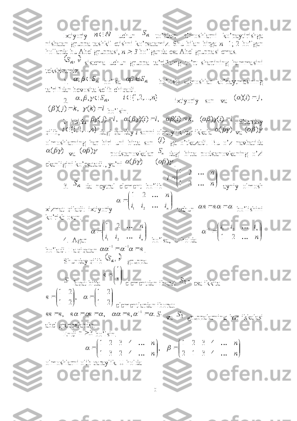 Ixtiyoriy     uchun     to’plam   olmoshlarni   ko’paytirishga
nisbatan   gruppa   tashkil   etishni   ko’rsatamiz.   Shu   bilan   birga   n= 1;   2   bo’lgan
hollarda bu Abel gruppasi,  n   3  bo’lganda esa Abel gruppasi emas. 
  sistema   uchun   gruppa   ta’rifining   to’rt   shartining   hammasini
tekshiramiz: 
1.     bo’lsa     bo’lishi   olmoshlar   ko’paytmasining
ta’rifidan bevosita kelib chiqadi. 
2.         –   ixtiyoriy   son   va  
 bo’lsin. 
U   holda   .   Shunday
qilib,   dagi qanday  i  sonni olmaylik har ikkala   va 
olmoshlarning   har   biri   uni   bitta   son     ga   o’tkazadi.   Bu   o’z   navbatida
  va     --   podstanovkalar     dagi   bitta   podstanovkaning   o’zi
ekanligini ko’rsatadi., ya’ni  = = . 
3.     da   neytral   element   bo’lib     ayniy   olmosh
xizmat   qiladi:   ixtiyoriy     uchun     bo’lishini
ko’rish oson.
4.   Agar     bo’lsa,   u   holda  
bo’ladi. Haqiqatan  . 
Shunday qilib   - gruppa. 
 faqat bitta   elementdan iborat.  esa ikkita
 elementlardan iborat:
  va     gruppalarning   har   ikkalasi
abel gruppalardir. 
Endi   bo’lsin. 
olmoshlarni olib qaraylik. U holda 	
N	n	nS	
	,nS	
nS				,			nS		
,	,	,	nS				}	,...,2,1{	n	i	,	)	)(	(	j	i			
l	k	k	j			)	(	,	)	)(	(			
l	i	k	i	l	i	l	j					)(	)	(	,	)(	,	)	)(	(	,	)	(						
}	,...,2,1{	n	i )(					)	(
)( l
)(	
				)	(	nS
)(	
				)	(	
nS	

	


		
n
n	
l	

	
2	1	
2	1	


	


	
n	
i	i	i	
n	

21	2	1	
	
					e	e	


	


	
n	
i	i	i	
n	

21	2	1	
	

	


			
n
i	i	i	n	

	
2	1	
2	1	1		
e								1	1	
	,nS	
1S	

	


		
1
1	
е	
2S	


	


		

	


		
2
2	
1
1	
,	
2
2	
1
1	
	е	
.	,	,	,	1													e	е	е	е	ее	1S	2S	
3	n		


	


		

	


		
n
n	
n
n	

	

	
4	3	1	2	
4	3	2	1	
,	
4	2	3	1	
4	3	2	1	
	
10 