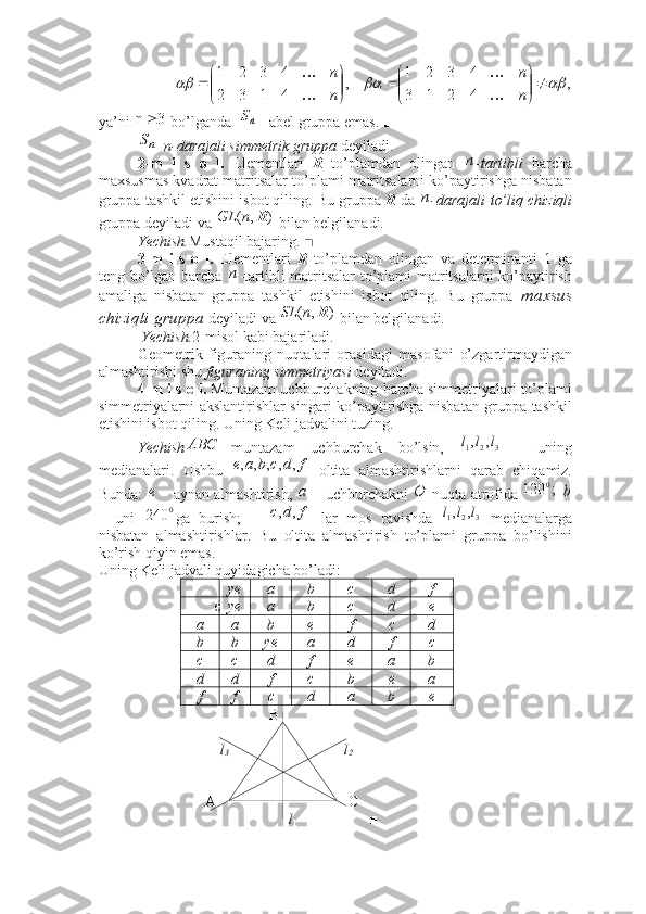  
ya ’ ni     bo ’ lganda     -  abel   gruppa   emas .  ■
   n-darajali simmetrik gruppa  deyiladi.     
2-m   i   s   o   l.   Elementlari   R   to’plamdan   olingan   -tartibli   barcha
maxsusmas kvadrat matritsalar to’plami matritsalarni ko’paytirishga nisbatan
gruppa tashkil etishini isbot qiling. Bu gruppa  R  da  - darajali   to’liq chiziqli
gruppa deyiladi va   bilan belgilanadi.
Yechish. Mustaqil bajaring.  ■
3-m   i   s   o   l.   Elementlari   R   to’plamdan   olingan   va   determinanti   1   ga
teng bo’lgan barcha   -tartibli matritsalar to’plami matritsalarni ko’paytirish
amaliga   nisbatan   gruppa   tashkil   etishini   isbot   qiling.   Bu   gruppa   maxsus
chiziqli gruppa  deyiladi va   bilan belgilanadi.
 Yechish. 2-misol kabi bajariladi. ■
Geometrik   figuraning   nuqtalari   orasidagi   masofani   o’zgartirmaydigan
almashtirishi shu  figuraning simmetriyasi  deyiladi. 
4-m i s o l.  Muntazam uchburchakning barcha simmetriyalari to’plami
simmetriyalarni akslantirishlar singari ko’paytirishga nisbatan gruppa tashkil
etishini isbot qiling. Uning Keli jadvalini tuzing.  
Yechish muntazam   uchburchak   bo’lsin,     -   uning
medianalari.   Ushbu     oltita   almashtirishlarni   qarab   chiqamiz.
Bunda:   aynan almashtirish;    uchburchakni   nuqta atrofida   
–   uni   ga   burish;       lar   mos   ravishda     medianalarga
nisbatan   almashtirishlar.   Bu   oltita   almashtirish   to’plami   gruppa   bo’lishini
ko’rish qiyin emas.
Uning Keli jadvali quyidagicha bo’ladi:
ye a b c d f
e ye a b c d e
a a b e f c d
b b ye a d f c
c c d f e a b
d                       d f c b e a
f f c d a b e
                                             B
                                l
3                                    l
2
                            A                                   C
                                                   l
1                    ■,	
4	2	1	3	
4	3	2	1	
,	
4	1	3	2	
4	3	2	1	
			

	


		

	


		
n
n	
n
n	

	

	
3	n		nS	
nS	
n	
n	
)	,	(	R	n	GL	
п	
)	,	(	R	n	SL	
	AB	С	3	2	1
,, lll	
f	d	c	b	a	e	,	,	,	,	,	
e		a	O	;	120	0	b	
0	240
fdc ,,	3	2	1
,, lll
11 