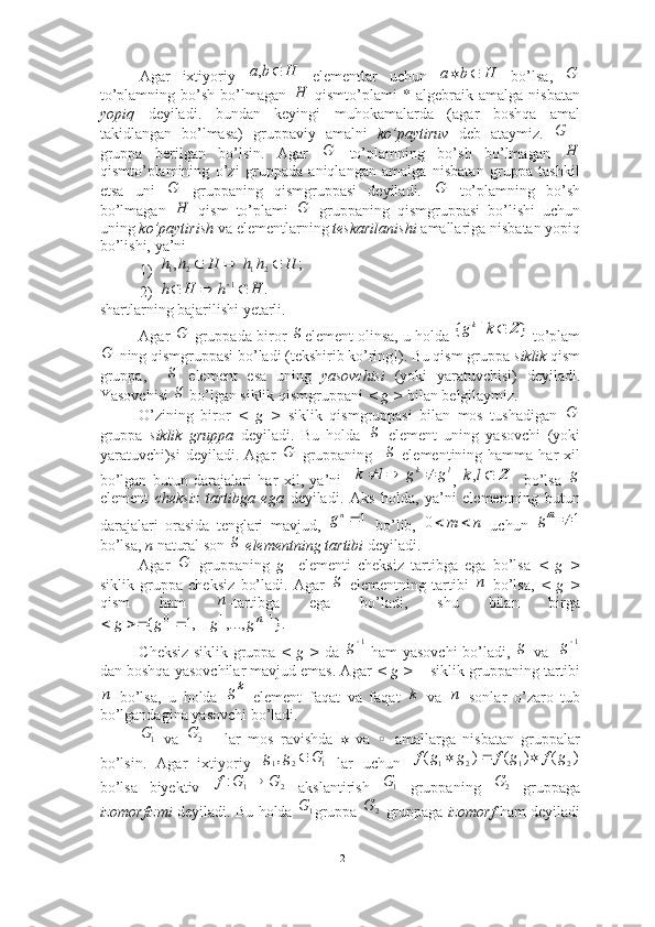 Agar   ixtiyoriy     elementlar   uchun     bo’lsa,  
to’plamning   bo’sh   bo’lmagan     qismto’plami   *  algebraik  amalga   nisbatan
yopiq   deyiladi.   bundan   keyingi   muhokamalarda   (agar   boshqa   amal
takidlangan   bo’lmasa)   gruppaviy   amalni   ko’paytiruv   deb   ataymiz.  
gruppa   berilgan   bo’lsin.   Agar     to’plamning   bo’sh   bo’lmagan  
qismto’plamining   o’zi   gruppada   aniqlangan   amalga   nisbatan   gruppa   tashkil
etsa   uni     gruppaning   qismgruppasi   deyiladi.     to’plamning   bo’sh
bo’lmagan     qism   to’plami     gruppaning   qismgruppasi   bo’lishi   uchun
uning  ko’paytirish  va elementlarning  teskarilanishi  amallariga nisbatan yopiq
bo’lishi, ya’ni  
1)
2)
shartlarning bajarilishi yetarli.
Agar   gruppada biror  element olinsa, u holda   to’plam
 ning qismgruppasi bo’ladi (tekshirib ko’ring!). Bu qism gruppa  siklik  qism
gruppa,       element   esa   uning   yasovchisi   (yoki   yaratuvchisi)   deyiladi.
Yasovchisi   bo’lgan siklik qismgruppani  < g >  bilan belgilaymiz.
O’zining   biror   <   g   >   siklik   qismgruppasi   bilan   mos   tushadigan  
gruppa   siklik   gruppa   deyiladi.   Bu   holda     element   uning   yasovchi   (yoki
yaratuvchi)si  deyiladi.  Agar     gruppaning      elementining  hamma  har   xil
bo’lgan   butun   darajalari   har   xil,   ya’ni     ,       bo’lsa  
element   cheksiz   tartibga   ega   deyiladi.   Aks   holda,   ya’ni   elementning   butun
darajalari   orasida   tenglari   mavjud,     bo’lib,     uchun  
bo’lsa,  n  natural son    elementning tartibi  deyiladi.
Agar     gruppaning   g     elementi   cheksiz   tartibga   ega   bo’lsa   <   g   >
siklik   gruppa   cheksiz   bo’ladi.   Agar     elementning   tartibi     bo’lsa,   <   g   >
qism   ham   -tartibga   ega   bo’ladi,   shu   bilan   birga
Cheksiz siklik gruppa   < g >   da     ham yasovchi bo’ladi,     va   
dan boshqa yasovchilar mavjud emas. Agar  < g >  – siklik gruppaning tartibi
  bo’lsa,   u   holda     element   faqat   va   faqat     va     sonlar   o’zaro   tub
bo’lgandagina yasovchi bo’ladi. 
  va     lar   mos   ravishda      va     amallarga   nisbatan   gruppalar
bo’lsin.   Agar   ixtiyoriy     lar   uchun  
bo’lsa   biyektiv     akslantirish     gruppaning     gruppaga
izomorfizmi   deyiladi. Bu holda   gruppa     gruppaga   izomorf  ham deyiladiH	b	a		,	H	b	a			G	
Н	
	G	
G	H	
G	G	
H	G
;	,	2	1	2	1	H	h	h	H	h	h				
.	1	H	h	H	h					
Gg	}	|	{	Z	k	gk	
G
g
g	
G
g	
G
g	
l	k	g	g	l	k				Z	l	k,
g	
1ng	n	m		0	1	mg
g	
G
g	
п	
п	
}.	,...,	,1	{	1	1	0					ng	g	g	g
1
g g 1
g	
п
k	g	k	n
1G	
2	G
	
1	2	1,	G	g	g		)	(	)	(	)	(	2	1	2	1	g	f	g	f	g	g	f				
2	1	:	G	G	f	
1G	2	G
1G	
2	G
12 