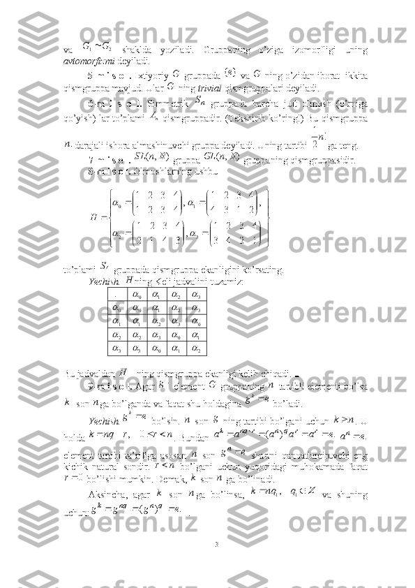 va     shaklda   yoziladi.   Gruppaning   o’ziga   izomorfligi   uning
avtomorfizmi  deyiladi . 
5-m i s o l.  Ixtiyoriy   gruppada   va   ning o’zidan iborat  ikkita
qismgruppa mavjud. Ular   ning  trivial  qismgruppalari deyiladi.■
6-m   i   s   o   l.   Simmetrik     gruppada   barcha   juft   olmosh   (o’rniga
qo’yish) lar to’plami     qismgruppadir. (Tekshirib ko’ring!) Bu qismgruppa
- darajali ishora almashinuvchi gruppa deyiladi. Uning tartibi 
  ga teng. ■
7-m i s o l.   gruppa   gruppaning qismgruppasidir.   
8-m i s o l.  Olmoshlarning ushbu 
 
to’plami   gruppada qismgruppa ekanligini ko’rsating.
  Yechish.  ning Keli jadvalini tuzamiz:   
 .
Bu jadvaldan  ning qismgruppa ekanligi kelib chiqadi. ■
9-m i s o l.  Agar  element   gruppaning  -tartibli elementi bo’lsa
  son  ga bo’lganda va faqat shu holdagina   bo’ladi. 
Yechish.   bo’lsin.     son     ning tartibi bo’lgani uchun   . U
holda  . Bundan    
element   tartibi   ta’rifiga   asosan     son     shartni   qanoatlantiruvchi   eng
kichik   natural   sondir.     bo’lgani   uchun   yuqoridagi   muhokamada   faqat
 bo’lishi mumkin. Demak,   son   ga bo’linadi. 
Aksincha,   agar     son   ga   bo’linsa,     va   shuning
uchun:  ■2	1	G	G		
G	}	{е	G	
G	
nSnA	
n	
!	
2
1n	
)	,	(	R	n	SL	)	,	(	R	n	GL















 










1243 4321
,
3412 4321 ,
2134 4321
,
4321 4321
32 10	
		
	
H
4S	
H
0
	1 2	 3	
0	
 0		1 2	 3		
1	1
2	 3	 0	
2	
 2	 3	 0		1
3	
 3	 0		1 2		
	H	
	g	G	n	
k	n	e	gk	
e	gk	n
g	n	k		
n	r	r	nq	k					0	,	.	)	(	e	a	a	a	a	a	r	r	q	n	r	nq	k						.e	an	
n
eg	n 	
n	r
0r	
k	n	
k	n	Z			1	1,	q	nq	k	
.	)	(	1	1	e	g	g	g	q	n	nq	k			
13 