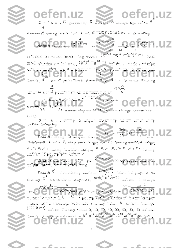 10-m   i   s   o   l.     gruppaning     elementi   -tartibga   ega   bo’lsa  
element   tartibga ega bo’ladi. Bunda   Shuni isbot qiling.
Yechish. Bu   yerda     va     bo’lganda  
bo’lishini   ko’rsatish   kerak.   Eng   avvalo     Endi
  shunday   son   bo’lsinki,     bo’lsin.   U   holda   9-misolga
ko’ra bundan     ning   ning tartibi bo’lgan   ga bo’linishi kelib chiqadi.
Demak,     son     ga   bo’linadi.   Ammo     va     lar   o’zaro  tub.   Shuning
uchun   son   ga bo’linishi kelib chiqadi, bundan   ■
11-m i s o l.  Multiplikativ   gruppada
 elementning tartibi 150 ga teng. Shunga ishonch hosil 
qiling. ■
12-m   i   s   o   l.   Birning   15-darajali   ildizlarining   har   biri   uchun   uning
tartibini ko’rsating. 
Yechish. Birning   15-darajali   ildizlari     bilan
ifodalanadi.   Bundan     ning   tartibi   birga;       larning   tartiblari   uchga;
  larning   tartiblari   beshga;     larning
tartiblari 15 ga tengligini ko’ramiz.■
13-m i s o l.   Tartibi 100 bo’lgan     siklik gruppada tartibi 20
bo’lgan hamma elementlarini toping. 
Yechish.   elementning   tartibini     bilan   belgilaymiz   va
shunday     elementlarni   izlaymizki,     bo’lsin.   10-misolga
asosan   yoki bizning misolimizda 
bu esa o’z navbatida   ga teng kuchli. Shunday qilib yechilayotgan
masala   ushbu   masalaga   keltiriladi:   shunday   butun     sonlarni   topingki
  bo’lsin.   Bunday   sonlar   5,   15,   35,   45,   55,   65,   85,   95   bo’ladi.
Demak, izlanayotgan elementlar:   bo’ladi. ■Gg	n	
kg	
d
n	
).	,	(	k	n	ЭКУБ	d		
e	g
d n
k		)	(	d
n	m		0	e	g	m	n		)	(	
.	)	(	)	(	e	g	g	g	d
n	
n	d
kn	
d
n	
k				
0		m	e	g	g	km	m	k			)	(	
km	a	n	
m	
d
k	
d
n	
d
k	
d
n	
m	d
n	.	
d
n	m		
}0{\	С	С	
7513
sin
7513
cos	
	 iz 
152
sin
152
cos k
ik
k	
		 	
0	,5	10	
12	9	6	3	,	,	,					14	13	11	8	7	4	2	1	,	,	,	,	,	,	,								
 gG
k
g	
)	(	kg	ord
k	
g			20		k	k	g	ordg	
)	,	(	
)	(	
k	n	ЭКУБ	
n	g	ord	k		
)	,	100(
100	20	
k	ЭКУБ	

5),100( k	
k
)5,100( k	
95	85	65	55	45	35	15	5	,	,	,	,	,	g	g	g	g	g	g	g	g
14 