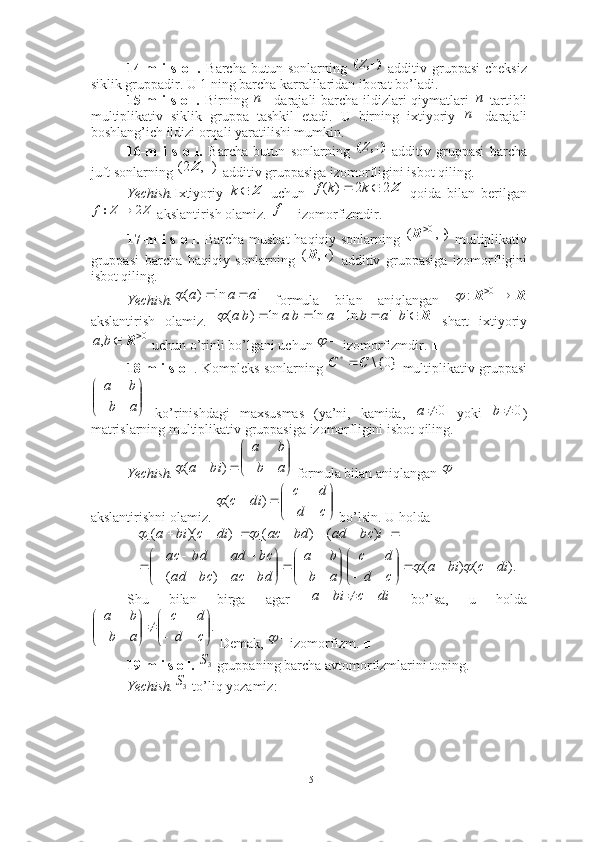 14-m   i   s   o  l.   Barcha   butun  sonlarning     additiv   gruppasi   cheksiz
siklik gruppadir. U 1 ning barcha karralilaridan iborat bo’ladi. ■
15-m i s o l.   Birning   darajali barcha ildizlari  qiymatlari   -tartibli
multiplikativ   siklik   gruppa   tashkil   etadi.   U   birning   ixtiyoriy   darajali
boshlang’ich ildizi orqali yaratilishi mumkin. ■
16-m   i   s   o   l.   Barcha   butun   sonlarning     additiv   gruppasi   barcha
juft sonlarning   additiv gruppasiga izomorfligini isbot qiling. 
Yechish. Ixtiyoriy     uchun     qoida   bilan   berilgan
 akslantirish olamiz.   izomorfizmdir. ■
17-m i s o l.   Barcha musbat haqiqiy sonlarning     multiplikativ
gruppasi   barcha   haqiqiy   sonlarning     additiv   gruppasiga   izomorfligini
isbot qiling.  
Yechish.   formula   bilan   aniqlangan  
akslantirish   olamiz.     shart   ixtiyoriy
 uchun o’rinli bo’lgani uchun   izomorfizmdir. ■
18-m i s o l . Kompleks sonlarning   multiplikativ gruppasi
  ko’rinishdagi   maxsusmas   (ya’ni,   kamida,     yoki   )
matrislarning multiplikativ gruppasiga izomorfligini isbot qiling.
Yechish.  formula bilan aniqlangan   
akslantirishni olamiz.   bo’lsin. U holda 
Shu   bilan   birga   agar     bo’lsa,   u   holda
 Demak,  izomorfizm. ■
19-m i s o l.   gruppaning barcha avtomorfizmlarini toping.
Yechish.  to’liq yozamiz:)	,	(		Z	
n	n
n	
)	,	(		Z	
)	,	2(		Z	
Z	k Z22)(  kkf	
Z	Z	2		:f
f	
),	(	0			R	
)	,	(		R
'ln)( aaa 	
	R	R	  0	:		
R							'	'	ln	ln	ln	)	(	b	a	b	a	b	a	b	a		
0	,			R	b	a			
}0{\	*	С	С		


	



	a	b	
b	a	
0		a	0	b
 )( bia	
	

	



	a	b	
b	a	
	


	



	
		
c	d	
d	c	
di	c	)	(
).()(
)( ])()[()])([(
dicbia
cd dc
ab ba
bdacbcad bcadbdac ibcadbdacdicbia














 
 	
		
		
di	c	bi	a				
.

	



	


	



	c	d	
d	c	
a	b	
b	a	
		
3S	
3S
15 