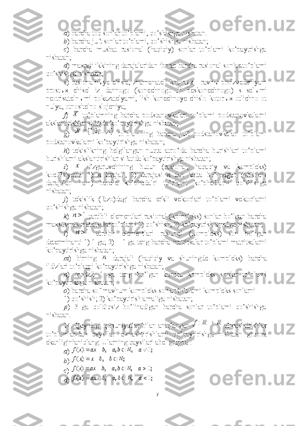a ) barcha toq sonlar to’plami, qo’shishga nisbatan.
b ) barcha juft sonlar to’plami, qo’shishga nisbatan;
c )   barcha   musbat   rasional   (haqiqiy)   sonlar   to’plami   ko’paytrishga
nisbatan; 
d ) maxraji ikkining darajalaridan iborat barcha rasional sonlar to’plami
qo’shishga nisbatan; 
e )   rasionaln ы ye   chisla,   znamenateli   kotor ы x   -   ravn ы   proizvedeniyam
prost ы x   chisel   iz   dannogo   (konechnogo   ili   beskonechnogo)   s   sel ы mi
neotrisateln ы mi   pokazatelyami,   lish   konechnoye   chislo   kotor ы x   otlichno   ot
nulya, otnositelno slojeniya;
f )     to’plamning   barcha   podstanovkalari   to’plami   podstanovkalarni
akslantirishlar sifatida ko’paytirishga nisbatan; 
g )     to’plamning   barcha   juft   podstanovkalari   to’plami
podstanovkalarni ko’paytirishga nisbatan; 
h )   tekislikning   belgilangan   nuqta   atrofida   barcha   burishlari   to’plami
burishlarni akslantirishlar sifatida ko’paytirishga nisbatan; 
i )     o’zgaruvchining   butun   (rasional,   haqaqiy   va   kompleks)
koeffisiyentli   1)   n -darajali,   2)   darajasi   n   dan   katta   bo’lmagan   (nolinchi
darajalari   ham)   barcha   ko’phadalri   to’plami   ko’phadlarni   qo’shishga
nisbatan; 
j )   tekislik   (fazo)dagi   barcha   erkli   vektorlari   to’plami   vektorlarni
qo’shishga nisbatan; 
k )     tartibli elementlari rasional  (kompleks) sonlar  bo’lgan barcha
maxsusmas matritsalar to’plami 1) qo’shish; 2) ko’paytrish amalga nisbatan; 
l )     tartibli   elementlari   rasional   (kompleks)   son   bo’lgan
determinanti 1) 1 ga; 2)   1 ga teng barcha matritsalar to’plami matritsalarni
ko’paytirishga nisbatan; 
m )   birning   darajali   (haqiqiy   va   shuningde   kompleks)   barcha
ildizlari to’plami ko’paytirishga nisbatan;
n )   moduli   1   ga   teng   bo’lgan   barcha   kompleks   sonlar   to’plami
ko’paytirishga nisbatan; 
o ) barcha sof mavhum kompleks sonlar to’plami kompleks sonlarni 
1) qo’shish; 2) ko’paytirish amaliga nisbatan;
p )   3   ga   qoldiqsiz   bo’linadigan   barcha   sonlar   to’plami   qo’shishga
nisbatan. 
14 . Quyidagi qonuniyatlar bilan aniqlangan     almashtirishlar
to’plamlaridan   qaysilari   almashtirishlarni   qo’paytirishga   nisbatan   gruppa
ekanliginianiqlang. Ularning qaysilari abel gruppa : 
a ) 
b ) 
c ) 
d ) X },...,2,1{ nX 
х	
1	n	
1	n	
	
п	
R	R		:f	
;	,	,	,	)	(	0				a	b	a	b	ax	x	f	R
;	,	)	(	R				b	b	x	x	f	
;	,	,	,	)	(	0				a	b	a	b	ax	x	f	R	
;	,	,	,	)	(	0				a	b	a	b	ax	x	f	R
17 