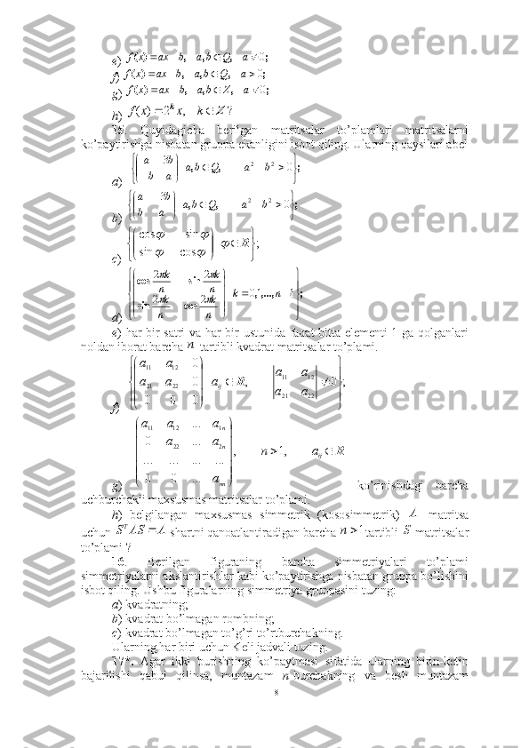 e ) 
f ) 
g ) 
h ) 
15 .   Quyidagicha   berilgan   matritsalar   to’plamlari   matritsalarni
ko’paytirishga nisbatan gruppa ekanligini isbot qiling. Ularning qaysilari abel
a )  
b ) 
c ) 
d ) 
e ) har bir satri va har bir ustunida faqat bitta elementi 1 ga qolganlari
noldan iborat barcha  -tartibli kvadrat matritsalar to’plami.
f )  
g )     ko’rinishdagi   barcha
uchburchakli maxsusmas matritsalar to’plami.
h )   belgilangan   maxsusmas   simmetrik   (kososimmetrik)   matritsa
uchun   shartni qanoatlantiradigan barcha  tartibli   matritsalar
to’plami ? 
16 .   Berilgan   figuraning   barcha   simmetriyalari   to’plami
simmetriyalarni akslantirishlar kabi ko’paytirishga nisbatan gruppa bo’lishini
isbot qiling. Ushbu figuralarning simmetriya gruppasini tuzing: 
a ) kvadratning; 
b ) kvadrat bo’lmagan rombning; 
c ) kvadrat bo’lmagan to’g’ri to’rtburchakning.  
Ularning har biri uchun Keli jadvali tuzing. 
17*.   Agar   ikki   burishning   ko’paytmasi   sifatida   ularning   birin-ketin
bajarilishi   qabul   qilinsa,   muntazam   n -burchakning   va   besh   muntazam;	,	,	,	)	(	0				a	b	a	b	ax	x	f	Q	
;	,	,	,	)	(	0				a	b	a	b	ax	x	f	Q	
;	,	,	,	)	(	0				a	b	a	b	ax	x	f	Z
?	,	2	)	(	Z			k	x	x	f	k	
;	,	,	|	


	


				

	



	0	3	2	2	b	a	b	a	a	b	
b	a	Q	
;	,	,	|	


	


				

	


		0	3	2	2	b	a	b	a	a	b	
b	a	Q;|
cossin sincos






 
R	
	
		
	
;,...,,|
cossin sincos












110
22 22
nk
n k
n k n k
n k	
		
		
n	
;	0	,	|	
0	0	0	
0
0	
22	21	
12	11	
22	21	
12	11	



	



	
		




	




	
a	a	
a	a	
a	a	a	
a	a	
ij	R
R




ij
nn nn
an
aaa aaa
,1,
...00 ............ ...0 ...
222 11211	
	A	
A	AS	ST		1	n
S
18 