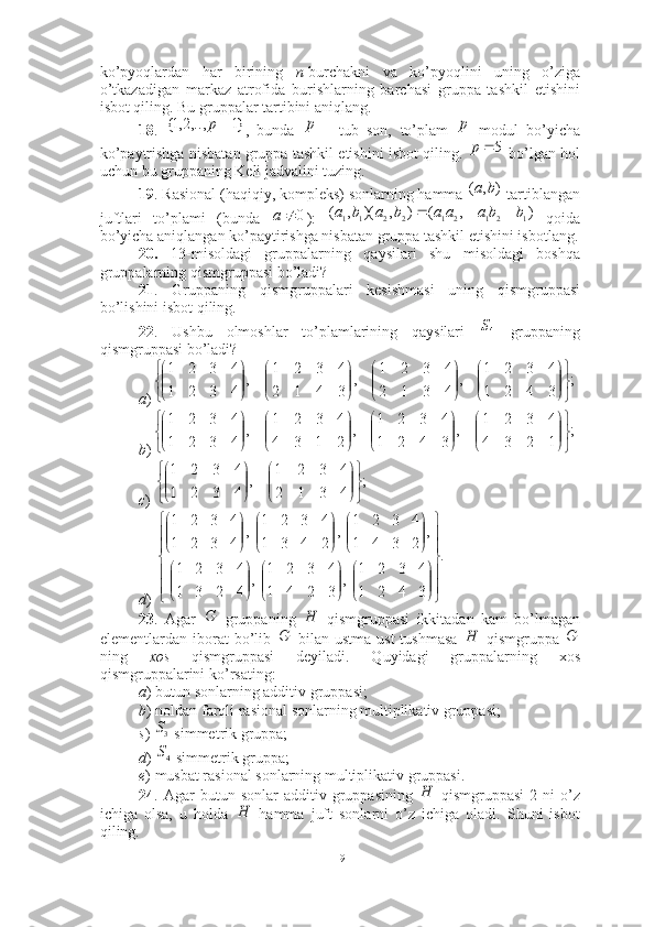 ko’pyoqlardan   har   birining   n -burchakni   va   ko’pyoqlini   uning   o’ziga
o’tkazadigan   markaz   atrofida   burishlarning   barchasi   gruppa   tashkil   etishini
isbot qiling. Bu gruppalar tartibini aniqlang.
18 .   ,   bunda     -   tub   son,   to’plam     modul   bo’yicha
ko’paytrishga nisbatan gruppa tashkil etishini isbot qiling.   bo’lgan hol
uchun bu gruppaning Keli jadvalini tuzing.   
19 . Rasional (haqiqiy, kompleks) sonlarning hamma   tartiblangan
juftlari   to’plami   (bunda   ):     qoida
bo’yicha aniqlangan ko’paytirishga nisbatan gruppa tashkil etishini isbotlang.
20.   13-misoldagi   gruppalarning   qaysilari   shu   misoldagi   boshqa
gruppalarning qismgruppasi bo’ladi?  
21 .   Gruppaning   qismgruppalari   kesishmasi   uning   qismgruppasi
bo’lishini isbot qiling. 
22 .   Ushbu   olmoshlar   to’plamlarining   qaysilari     gruppaning
qismgruppasi bo’ladi?
a )
b )
c ) 
d ) 
23 .   Agar     gruppaning     qismgruppasi   ikkitadan   kam   bo’lmagan
elementlardan   iborat   bo’lib     bilan   ustma-ust   tushmasa     qismgruppa  
ning   xos   qismgruppasi   deyiladi.   Quyidagi   gruppalarning   xos
qismgruppalarini ko’rsating: 
a ) butun sonlarning additiv gruppasi; 
b ) noldan farqli rasional sonlarning multiplikativ gruppasi; 
s )   simmetrik gruppa;
d )   simmetrik gruppa;
e ) musbat rasional sonlarning multiplikativ gruppasi.
24 .  Agar   butun  sonlar   additiv  gruppasining     qismgruppasi   2   ni   o’z
ichiga   olsa,   u   holda     hamma   juft   sonlarni   o’z   ichiga   oladi.   Shuni   isbot
qiling. }1	,..,2,1{		p	p	p 5p	
)	,	(	b	a	
0		a	)	,	(	)	,	)(	,	(	1	2	1	2	1	2	2	1	1	b	ba	a	a	b	a	b	a			
4
S
;
3421 4321
,
4312 4321
,
3412 4321
,
4321 4321


















;
1234 4321
,
3421 4321
,
2134 4321
,
4321 4321

















	
;	
4	3	1	2	
4	3	2	1	
,	
4	3	2	1	
4	3	2	1	


	


	


	


	


	



.
3421 4321
,
3241 4321
,
4231 4321 ,
2341 4321
,
2431 4321
,
4321 4321

















 










	
G	Н	
G	H	G	
3S
4S	
Н	
Н
19 