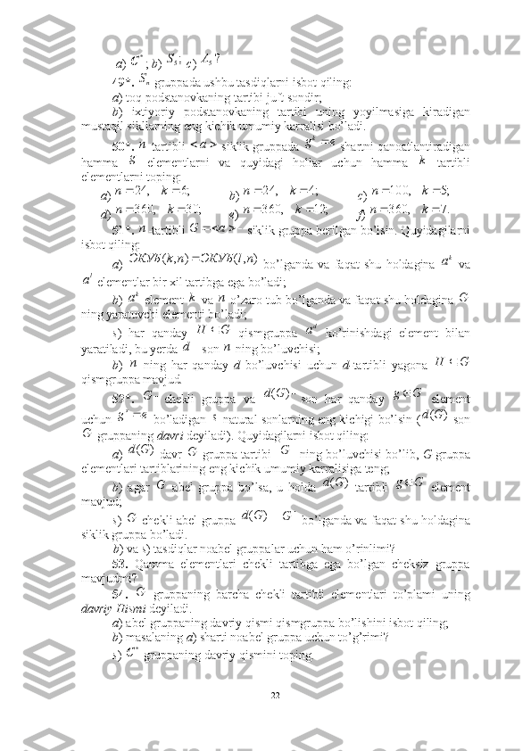   a )  ;  b )    c ) 
49*.   gruppada ushbu tasdiqlarni isbot qiling:
a ) toq podstanovkaning tartibi juft sondir; 
b )   ixtiyoriy   podstanovkaning   tartibi   uning   yoyilmasiga   kiradigan
mustaqil sikllarning eng kichik umumiy karralisi bo’ladi. 
50*.  -tartibli   siklik gruppada   shartni qanoatlantiradigan
hamma     elementlarni   va   quyidagi   hollar   uchun   hamma     tartibli
elementlarni toping: 
a )  b )  c ) 
d )  e )    f ) 
51*.  -tartibli  siklik gruppa berilgan bo’lsin. Quyidagilarni
isbot qiling:
a )     bo’lganda   va   faqat   shu   holdagina     va
 elementlar bir xil tartibga ega bo’ladi;
b )   element   va   o’zaro tub bo’lganda va faqat shu holdagina 
ning yaratuvchi elementi bo’ladi; 
s )   har   qanday     qismgruppa     ko’rinishdagi   element   bilan
yaratiladi, bu yerda  son   ning bo’luvchisi; 
b )     ning   har   qanday   d   bo’luvchisi   uchun   d- tartibli   yagona  
qismgruppa mavjud .
52*.   chekli   gruppa   va   son   har   qanday     element
uchun   bo’ladigan    natural sonlarning eng kichigi bo’lsin (  son
  gruppaning  davri  deyiladi). Quyidagilarni isbot qiling: 
a )     davr     gruppa tartibi     ning bo’luvchisi bo’lib,   G   gruppa
elementlari tartiblarining eng kichik umumiy karralisiga teng;
b )   agar     abel   gruppa   bo’lsa,   u   holda     tartibli     element
mavjud;
s )     chekli abel gruppa   =   bo’lganda va faqat shu holdagina
siklik gruppa bo’ladi .
b ) va  s ) tasdiqlar noabel gruppalar uchun ham o’rinlimi? 
53.   Qamma   elementlari   chekli   tartibga   ega   bo’lgan   cheksiz   gruppa
mavjudmi? 
54.     gruppaning   barcha   chekli   tartibli   elementlari   to’plami   uning
davriy Hismi  deyiladi. 
a ) abel gruppaning davriy qismi qismgruppa bo’lishini isbot qiling; 
b ) masalaning  a ) sharti noabel gruppa uchun to’g’rimi? 
s )   gruppaning davriy qismini toping.*	С	;5S	?5A	
nS
п  a	e	gk
g	
k	
;6	,	24			k	n
;4,24  kn	;5	,	100			k	n	
;	30	,	360			k	n
;12,360  kn .7,360  kn	
п				a	G	
)	,(	)	,	(	nl	ЭКУБ	n	k	ЭКУБ		ka	
la	
ka	k	n	G	
G	H		da	
	d	n	
n	G	H		
	G	)	(G	d
Gg 	
e	gs	s	)	(G	d	
G	
)	(G	d	G	|	|G	
G	)	(G	d
Gg 	
G	)	(G	d	|	|G	
G
*	С
22 