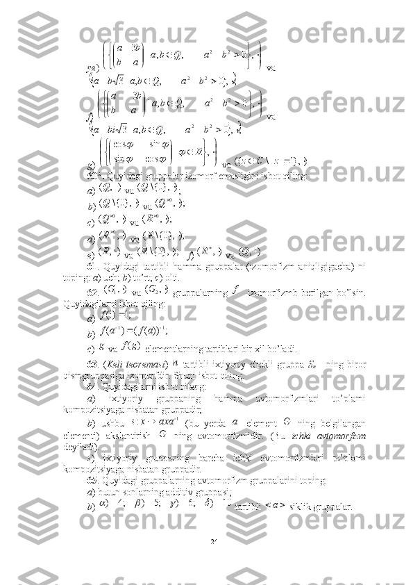 ye )   va
f )   va
g )   va  .
60*.  Quyidagi gruppalar izomorf emasligini isbot qiling: 
a )   va  ; 
b )   va 
c )   va 
d )   va 
e )   va  f )   va 
61 .   Quyidagi   tartibli   hamma   gruppalar   (izomorfizm   aniqligigacha)   ni
toping:  a ) uch;  b ) to’rt;  c ) olti. 
62 .     va     gruppalarning   izomorfizmb berilgan bo’lsin.
Quyidagilarni isbot qiling: 
a )   
b )   
c )   va   elementlarning tartiblari bir xil bo’ladi.
63 .   ( Keli   teoremasi )   -tartibli   ixtiyoriy   chekli   gruppa   S
n   ning   biror
qismgruppasiga izomorfdir. Shuni isbot qiling. 
64 . Quyidagilarni isbot qilang:  
a )   ixtiyoriy   gruppaning   hamma   avtomorfizmlari   to’plami
kompozitsiyaga nisbatan gruppadir; 
b )   ushbu     (bu   yerda   element     ning   belgilangan
elementi)   akslantirish     ning   avtomorfizmidir.   (Bu   ichki   avtomorfizm
deyiladi). 
s )   ixtiyoriy   gruppaning   barcha   ichki   avtomorfizmlari   to’plami
kompozitsiyaga nisbatan gruppadir.
65 . Quyidagi gruppalarning avtomorfizm gruppalarini toping: 
a ) butun sonlarning additiv gruppasi; 
b )   tartibli   siklik gruppalar.











,0,,|3
22
baba
ab ba
Q			;	,	0	,	,	|3
22						b	a	b	a	b	a	Q











 
,0,,|3
22
baba
ab ba
Q	
			;	,	0	,	,	|3
22						b	a	b	a	bi	a	Q











 
,|
cossin sincos
R	
	
		
		
)	},1	|	|\	({				z	z	C	
)	,	(		Q	)	},0{\	(		Q
)	},0{\	(		Q	);,	(	0			Q	
),	(	0			Q	);,	(	0			R	
),	(	0			R	);	},0{\	(		R	
)	,	(		R	);	},0{\	(		R	),	(			R	).	,	(		Q	
),	(	1		G
),(	2 G f	
;1	)1(		f	
;	))	(	(	)	(	1	1				a	f	a	f
g	
)	(g	f	
n
1	:			axa	x	s		a	G	
G	
10	)	;6	)	;5	)	;4	)				
 a
24 