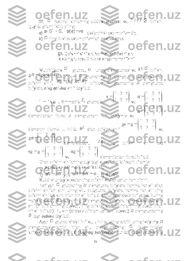 66 .   rasional   sonlarning   additiv   gruppasi   va     bo’lsin.
Quyida-gilarni isbot qiling:
a )  akslantirish avtomorfizmdir;
b )   ning boshqa avtomorfizmlari mavjud emas. 
§3. Qo’shni sinflar. Normal bo’luvchilar. 
Faktor-gruppa. Gruppalar gomomorfizmi
Multiplikativ     gruppa,     uning qismgruppasi va     bo’lsin.
  to’plam     gruppaning   H   qismgruppa   bo’yicha   chap
qo’shni   sinfi,     to’plam     gruppaning   H   qismgruppa
bo’yicha  o’ng qo’shni   sinfi deyiladi .
1-m i s o l.   Simmetrik     gruppada      va  
elementlardan   iborat   A   qismgruppani   olib   qaraymiz   va  
elementni   olamiz.   U   holda     chap   qo’shni   sinf     va
  elementlardan,   o’ng   qo’shni   sinf   esa
 va   elementlardan iborat bo’ladi.  ■
Chap qo’shni sinflarning quyidagi xossalarini ko’rsatib o’tamiz: 
1)
2)  yoki  ;  3) 
Xuddi shunday xossalar o’ng qo’shni sinflar uchun ham o’rinli. 
Berilgan     gruppaning   H   qismgruppa   bo’yicha   hamma   har   xil   chap
qo’shni   sinflari   soni   uning   shu   podgruppa   bo’yicha   hamma   har   xil   o’ng
qo’shni sinflari soni bilan bir xil bo’ladi. (Gruppa cheksiz bo’lganda buning
ma’nosi   shuki,     gruppaning   H   qismgruppa   bo’yicha   hamma   chap   qo’shni
sinflari  to’plamining  quvvati,  o’ng  qo’shni  sinflar   to’plamining  quvati  bilan
bir xil bo’ladi). Bu son (cheksiz to’plam uchun -- quvvat)  H  qismgruppaning
 dagi  indeksi  deyiladi.
Agar     gruppa chekli bo’lsa, u holda uning tartibi uning ixtiyoriy   H
qismgruppasi   tartibi   bilan   shu   qismgruppaning     dagi   indeksi
ko’paytmasiga   teng   bo’ladi   ( Lagranj   teoremasi ).   Bundan   chekli   gruppaningGQ			r	0
 raaGG )(,:	
	
G	
	G		H
Gg 	
}	|	{	H	h	gh	gH			G
}|{ HhhgHg 	
G	
3S	

	


		
3	2	1	
3	2	1	
e	

	


		
2	3	1	
3	2	1	
a	


	


		
1	3	2	
3	2	1	
g	
gA	

	


			
1	3	2	
3	2	1	
g	ge	


	


		
1	2	3	
3	2	1	
ga	
	Ag	


	


			
1	3	2	
3	2	1	
g	eg	

	


		
3	1	2	
3	2	1	
ag	
;	1	H	b	a	aH	bH	aH	b						
bHaH 	
		bH	aH		.	aH	a	
G
G	
G	
G	
G
25 