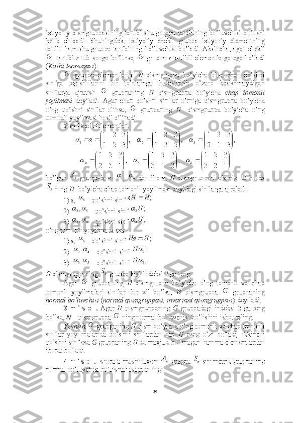 ixtiyoriy qismgruppasining tartibi shu gruppa tartibining bo’luvchisi bo’lishi
kelib   chiqadi.   Shuningdek,   ixtiyoriy   chekli   gruppa   ixtiyoriy   elementning
tartibi ham shu gruppa tartibining bo’luvchisi bo’ladi. Aksincha, agar chekli
   tartibi   r   tub songa bo’linsa ,     gruppa   r   tartibli elementlarga ega bo’ladi
( Koshi teoremasi ). 
  gruppa   elementlarini   H   qismgruppa   bo’yicha   bitta   chap   qo’shni
sinfga   tegishlilarini   bir   to’plamga   birlashtirib   o’zaro   kesishmaydigan
sinflarga   ajratish     gruppaning   H   qismgruppa   bo’yicha   chap   tomonli
yoyilmasi   deyiladi.   Agar   chap   qo’shni   sinflar   o’rniga   qismgruppa   bo’yicha
o’ng   qo’shni   sinflar   olinsa,     gruppaning   H     qismgruppa   bo’yicha   o’ng
tomonli yoyilmasi hosil qilinadi .
2-m i s o l.  Elementlari 
bo’lgan     gruppada   e= ,     dan iborat   H   qismgruppani olamiz. U holda
 ning  H   bo’yicha chap tomonli yoyilmasi quyidagi sinflarga ajraladi: 
1)  e,   qo’shni sinf   
2)  qo’shni sinf 
3)  qo’shni sinf 
o’ng tomonli yoyilmada esa: 
1)  e ,   qo’shni sinf   
2) qo’shni sinf 
3) qo’shni sinf 
H  qismgruppaning   gruppadagi indeksi 3 ga teng. ■
Agar     gruppaning   H   qismgruppa   bo’yicha   o’ng   tomonli   va   chap
tomonli   yoyilmalari   sinflari   bir   xil   bo’lsa,   H   qismgruppa     gruppaning
normal bo’luvchisi  ( normal qismgruppasi, invariant qismgruppasi ) deyiladi.
3-m   i   s   o   l.   Agar   H   qismgruppaning   G   gruppadagi   indeksi   2   ga   teng
bo’lsa,  N –  qismgruppa   ning normal bo’luvchisi bo’lishini isbot qiling.
Yechish.  gruppaning  H  qism bo’yicha o’ng tomonli va chap tomonli
sinflar   yoyilmalarida   qo’shni   sinflardan   biri   H   ning   o’zi   bo’ladi ,   ikkinchi
qo’shni sinf esa  G  gruppaning  H  da mavjud bo’lmagan hamma elementlardan
iborat bo’ladi .  ■
4-m i s o l.  Ishora almashinuvchi   gruppa   simmetrik gruppaning
normal bo’luvchisi bo’lishini isbot qiling.G	G	
G	
G	
G	
,	
3	1	2	
3	2	1	
,	
2	3	1	
3	2	1	
,	
3	2	1	
3	2	1	
3	2	1	

	


		

	


		

	


						e	


	


		

	


		

	


		
1	2	3	
3	2	1	
,	
2	1	3	
3	2	1	
,	
1	3	2	
3	2	1	
6	5	4				
3S	1 6		
3S	
6	;	H	eH		
5	2,		;	2H		
4	3,		,	3H		
6	;	H	H	е	
4	2,		;2		H	
5	3,		.3H	
3S	
G	
G	
G	
G	
пА	nS
26 