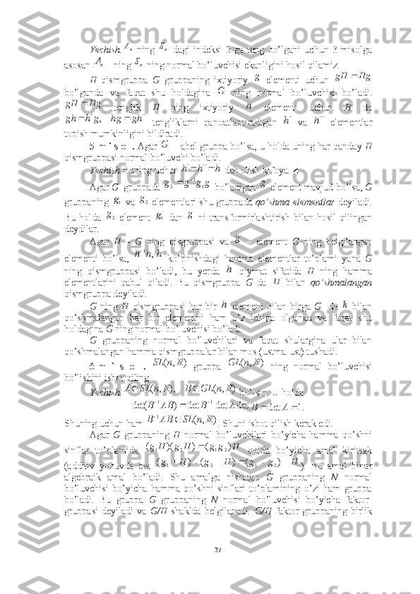 Yechish.   ning     dagi   indeksi   2   ga   teng   bo’lgani   uchun   3-misolga
asosan  ning   ning normal bo’luvchisi ekanligini hosil qilamiz. ■
H   qismgruppa   G   gruppaning   ixtiyoriy     elementi   uchun  
bo’lganda   va   faqat   shu   holdagina     ning   normal   bo’luvchisi   bo’ladi.
  tenglik   H   ning   ixtiyoriy     elementi   uchun   H   da
  tengliklarni   qanoatlantiradigan     va     elementlar
topish mumkinligini bildiradi. 
5-m i s o l.  Agar   abel gruppa bo’lsa, u holda uning har qanday  H
qismgruppasi normal bo’luvchi bo’ladi. 
Yechish. Buning uchun   deb olish kifoya. ■
Agar  G   gruppada   bo’ladigan   element mavjud bo’lsa,  G
gruppaning   va   elementlari shu gruppada  qo’shma elementlar   deyiladi.
Bu  holda     element     dan     ni   transformirlashtirish   bilan  hosil  qilingan
deydilar. 
Agar   H   –   G   ning   qisgruppasi   va     –   element   G   ning   belgilangan
elementi   bo’lsa,     ko’rinishdagi   hamma   elementlar   to’plami   yana   G
ning   qismgruppasi   bo’ladi,   bu   yerda     qiymat   sifatida   H   ning   hamma
elementlarini   qabul   qiladi.   Bu   qismgruppa   G   da     bilan   qo’shmalangan
qismgruppa deyiladi .
G   ning   H   qismgruppasi   har   bir     element   bilan   birga   G     da     bilan
qo’shmalangan   har   bir   elementni   ham   o’z   ichiga   olganda   va   faqat   shu
holdagina  G  ning normal bo’luvchisi bo’ladi .
G   gruppaning   normal   bo’luvchilari   va   faqat   shulargina   ular   bilan
qo’shmalangan hamma qismgruppalar bilan mos (ustma-ust) tushadi. 
6-m   i   s   o   l.     gruppa     ning   normal   bo’luvchisi
bo’lishini isbot qiling.
Yechish.  bo’lsin. U holda 
Shuning uchun ham  . Shuni isbot qilish kerak edi. ■
Agar   G   gruppaning   H   normal   bo’luvchilari   bo’yicha   hamma   qo’shni
sinflar   to’plamida     qoida   bo’yicha   amal   kiritsak
(additiv   yozuvda   esa   ).   Bu   amal   binar
algebraik   amal   bo’ladi.   Shu   amalga   nisbatan   G   gruppaning   N   normal
bo’luvchisi   bo’yicha   hamma   qo’shni   sinflari   to’plamining   o’zi   ham   gruppa
bo’ladi.   Bu   gruppa   G   gruppaning   N   normal   bo’luvchisi   bo’yicha   faktor-
gruppasi   deyiladi   va   G/H   shaklda   belgilanadi .   G/H   faktor-gruppaning   birlikпА
nSпА
nS
g	
Hg	gH		
G	
Hg	gH		h	
''	,	'	gh	hg	g	h	gh			'h	''h	
	G	
h	h	h			''	'	
g	g	g	g	1	1	2		
g	
1g
2g
2g	
1g g
g
h	h	h	,	1	
h	
Н	
h	h
),( RnSL	
)	,	(	R	n	GL
)	,	(	),	,	(	R	R	n	GL	B	n	SL	A			
det	det	det	)	det(	1	1	A	B	AB	B				.1	det			A	B	
)	,	(	1	R	n	SL	AB	B			
H	g	g	H	g	H	g	)	(	)	)(	(	2	1	2	1		
H	g	g	H	g	H	g							)	(	)	(	)	(	2	1	2	1
27 
