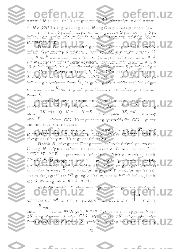 elementi   N   qo’shni   sinf   faktor-gruppaning     elementiga   teskari   element
N  va  G/H  faktor-gruppaning tartibi  N  ning  G  dagi indeksiga teng bo’ladi.  
7-m i s o l.  5 ga bo’linadigan sonlarning additiv  G  gruppasining 15 ga
bo’linadigan   sonlar   to’plamidan   iborat   N       ismgruppa   bo’yicha   faktor-
gruppasini toping. 
Yechish. G –   abel  gruppa bo’lgani  uchun   H   uning normal bo’luvchisi
bo’ladi.   G   gruppaning   H   bo’yicha qo’shni sinflarga yoyilmasini topamiz.  
ning     va     elementlari bitta qo’shni sinfga tegishli bo’lishlari uchun   -  
son   N   ga tegishli bo’lishi   zarur   va   yetarli . Boshqacha qilib aytganda     va   b
15   ga   bo’linganda   bir   xil   qoldiq   berishlari   kerak.   Ammo   5   ga   bo’linadigan
sonlar   15   ga   bo’lishganda   faqat   0,   5,   10   qoldiqlar   hosil   bo’lishi   mumkin.
Shunday   qilib,   G   gruppa   uchta   qo’shni   sinflar   hosil   bo’ladi:   15   ga
bo’linadigan sonlardan  iborat , 15 ga bo’lganda  5 qoldiq hosil  bo’ladigan
sonlardan iborat   va 15 ga bo’lganda 10 qoldiq hosil bo’ladigan sonlardan
iborat  . 
Bundan   G/H    ning tartibi uch ekanligi kelib chiqadi. uning tuzilishini
aniqlash   uchun     sinfni   topamiz.   Ammo   .   Shuning
uchun     Shuningdek,     Shunday
qilib     -   to’plam   G/H   faktor-gruppaning   yasovchisidir.   G/H     gruppa
uchinchi tartibi siklik gruppadir. ■
8-m i s o l.  Noldan farqli hamma kompleks sonlarning  G  multiplikativ
gruppasining   modullari   birga   teng   barcha   kopleks   sonlardan   iborat   N
qismgruppasi bo’yicha faktor-gruppasini toping. 
Yechish. N -  qismgruppa  G  ning normal bo’luvchisi ekanligini ravshan.
G   ning   N   bo’yicha   qo’shni   sinflarini   topamiz.   G   dagi   har   bir     ni
  trigonometrik   ko’rinishda   ifodalash   mumkin,   bunda
  N   qismgruppa   moduli   1   ga   teng   bo’lgan   barcha   kompleks
sonlardan   iborat   bo’lgani   uchun   bitta     qo’shni   sinfga   tegishlikompleks
sonlarning   hammasi     ning   moduliga   teng,   ya’ni     moduliga   ega   bo’ladi.
Haqiqatdan, agar   son   ga tegishli bo’lsa, u holda   bo’ladi, bunda
 Shuning uchun 
Aksincha   moduli     ning   moduliga   teng   bo’lgan   har   qanday  
kompleks   son     qo’shni   sinfga   tegishli   bo’ladi,   chunki     shuning
uchun     bunda   N,   ya’ni     Boshqacha   qilib  aytganda     son
  ning   elementi.   Bundan     faktor-gruppa     qo’shni   sinflardan
iborat   ekanligini   hosil   qilamiz,   bu   yerda   r   -   ixtiyoriy   haqiqiy   son.   ShuninggH1
g	
G	
а	b	а	b	
а	
0	K	
1K	
2	K	
2	1	1	2	K	K	K			H	K			5	1	
.	10	)5	5(	2	2	1	K	H	H	K							.	3
01	K	K		
1K	
z	
)	sin	(cos					r	z	
.	,0	R			r	r	
zH	
z	r	
u	zH	z	u		
.	H			.	|	||	||	|	r	z	u				
z	1u	
zH	
1	
z
u	
,	
z
u	
	
.	zu 	u	
zH	H	G	/	rH
28 