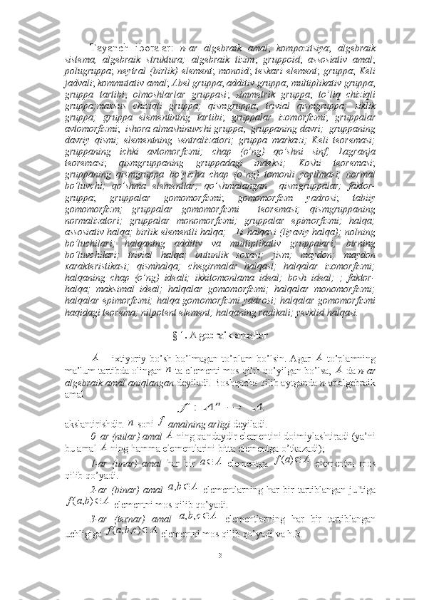 Tayanch   iboralar:   n -ar   algebraik   amal ;   kompozitsiya ;   algebraik
sistema,   algebraik   struktura;   algebraik   tizim ;   gruppoid ;   assosiativ   amal ;
polugruppa ;   neytral   (birlik)   element ;   monoid ;   teskari   element ;   gruppa ;   Keli
jadvali ;  kommutativ amal ;  Abel gruppa ;  additiv gruppa ;  multiplikativ gruppa ;
gruppa   tartibi ;   olmoshlar lar   gruppasi ;   simmetrik   gruppa ;   to’liq   chiziqli
gruppa ;maxsus   chiziqli   gruppa;   qismgruppa ;   trivial   qismgruppa;   siklik
gruppa;   gruppa   elementining   tartibi ;   gruppalar   izomorfizmi ;   gruppalar
avtomorfizmi ;   ishora almashinuvchi gruppa ;   gruppaning davri;  gruppaning
davriy   qismi;   elementning   sentralizatori;   gruppa   markazi;   Keli   teoremasi;
gruppaning   ichki   avtomorfizmi;   chap   (o’ng)   qo’shni   sinf;   Lagranja
teoremasi ;   qismgruppaning   gruppadagi   indeksi;   Koshi   teoremasi ;
gruppaning   qismgruppa   bo’yicha   chap   (o’ng)   tomonli   yoyilmasi;   normal
bo’luvchi;   qo’shma   elementlar;   qo’shmalangan     qismgruppalar;   faktor-
gruppa ;   gruppalar   gomomorfizmi ;   gomomorfizm   yadrosi ;   tabiiy
gomomorfizm;   gruppalar   gomomorfizmi     teoremasi;   qismgruppaning
normalizatori;   gruppalar   monomorfizmi;   gruppalar   epimorfizmi;   halqa;
assosiativ halqa; birlik elementli halqa;     Li halqasi (liyaviy halqa); nolning
bo’luchilari;   halqaning   additiv   va   multiplikativ   gruppalari;   birning
bo’luvchilari;   trivial   halqa;   butunlik   soxasi;   jism;   maydon;   maydon
xarakteristikasi;   qismhalqa;   chegirmalar   halqasi;   halqalar   izomorfizmi;
halqaning   chap   (o’ng)   ideali;   ikkitomonlama   ideal;   bosh   ideal;   ;   faktor-
halqa;   maksimal   ideal;   halqalar   gomomorfizmi;   halqalar   monomorfizmi;
halqalar epimorfizmi;  halqa gomomorfizmi  yadrosi; halqalar gomomorfizmi
haqidagi teorema; nilpotent element; halqaning radikali; yevklid halqasi.
§  1 . Algebraik amallar
  –   ixtiyoriy   bo’sh   bo’lmagan   to’plam   bo’lsin.   Agar     to’plamning
ma’lum tartibda olingan   ta elementi mos qilib qo’yilgan bo’lsa,   da  n -ar
algebraik amal aniqlangan   deyiladi. Boshqacha qilib aytganda  n - ar algebraik
amal   
 
akslantirishdir.   soni   amalning arligi  deyiladi.
0–ar (nular) amal   ning qandaydir elementini doimiylashtiradi (ya’ni
bu amal   ning hamma elementlarini bitta elementga o’tkazadi); 
1-ar   (unar)   amal   har   bir     elementga     elementni   mos
qilib qo’yadi.
2-ar   (binar)   amal     elementlarning   har   bir   tartiblangan   juftiga
 elementni mos qilib qo’yadi.
3-ar   (ternar)   amal     elementlarning   har   bir   tartiblangan
uchligiga   elementni mos qilib qo’yadi va h.k. А	А	
п	А	
A	A	f	n		:	
п	f	
А	
А Aа 	
A	а	f	)	(	
A	b	а		,
Abаf ),(	
A	с	b	а		,	,	
A	c	b	а	f	)	,	,	(
3 