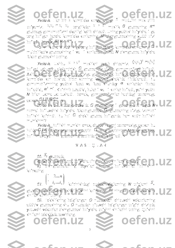 Yechish.   Har   bir     kompleks   songa   uning     modulini   mos   qilib
qo’yamiz.     tenglikdan     moslik     gruppaning  
gruppaga gomomorfizmi ekanligi kelib chiqadi. Uning yadrosi bo’yicha 1 ga
teng   bo’lgan   barcha   kompleks   sonlarning     qismgruppasining   xuddi   o’zi
bo’ladi. Demak,   ■
15-m i s o l.  Moduli 1 ga teng bo’lgan barcha kompleks sonlarning 
multiplikativ  gruppasining  1  va   –1  sonlardan  iborat   N   qismgruppa  bo’yicha
faktor-gruppasini toping. 
Yechish.   Ushbu     moslikni   qarab   chiqamiz.  
bo’lgai   uchun   bu   akslantirish     gruppaning   o’zida   gomomorfizmi   bo’ladi.
Aslida   esa,   bu     gruppaning   o’ziga   gomomrfizm   bo’ladi,   chunki   har   bir
kompleks   son   boshqa   biror   sonning   kvadrati   shaklida   ifodalanadi.   Bu
gomomorfizmning   yadrosi   faqat   va   faqat   shunday     sonlardan   iborat
bo’ladiki,  . Ko’rinib turadiki, bular 1 va –1 sonlar bo’ladi, ya’ni yadro
N   bilan   ustma-ust   tushadi.   Demak,   gomomorfizmlar   haqidagi   teoremaga
asosan   ■
16-m   i   s   o   l.   Oldingi   misolda   G   gruppaning   1   ga   teng   bo’lmagan   N
normal   bo’luvchisi   bo’yicha   faktor-gruppasi     gruppaning   o’ziga   izomorf
bo’lishi   ko’rindi.   Bu   hol     chekli   gruppa   bo’lganda   ham   sodir   bo’lishi
mumkinmi? 
Yechish.   Bo’lishi mumkin emas, chunki Lagrnj teoremasiga asosan bu
holda     faktor-gruppaning   tartibi     ning   tartibining   N   ning   tartibiga
bo’linmasi, ya’ni   gruppaning tartibidan kichik bo’ladi. ■
M A S H Q L A R
66 .   gruppada 
a ) har bir qismgruppa bo’yicha o’ng qo’shni sinflarni toping; 
b )   qismgruppalarning   qaysilari   normal   bo’luvchilar   bo’lishini
ko’rsating. 
67 .     ko’rinishdagi   podstanovkalarning   N   to’plami  
gruppada qismgruppa tashkil etishini ko’rsating.   ning  H  bo’yicha qo’shni
sinflari sonini toping .
68 .   Tekislikning   belgilangan   O   nuqtasidan   chiquvchi   vektorlarning
additiv   gruppasining   shu   O   nuqtadan   o’tuvchi   belgilangan   to’g’ri   chiziqda
yotuvchi   vektorlar   qismgruppasi   bo’yicha   qo’shni   sinflarini   toping.   Qo’shni
sinflarni tekislikda tasvirlang. z|	|z	
|	||	||	|	2	1	2	1	z	z	zz	
|| zz 	G 0
R	
H	
.	/	0		R	H	G	
G	
2z	z	22	21	2	2	1	)	(	z	z	zz		
G	
G	
	
1	2		
.	/	0		G	H	G	
G	
G	
H	G	/	G	
G	
3S	


	



n	
i	i	
п	

2	
1	
2	1
nS
nS
31 