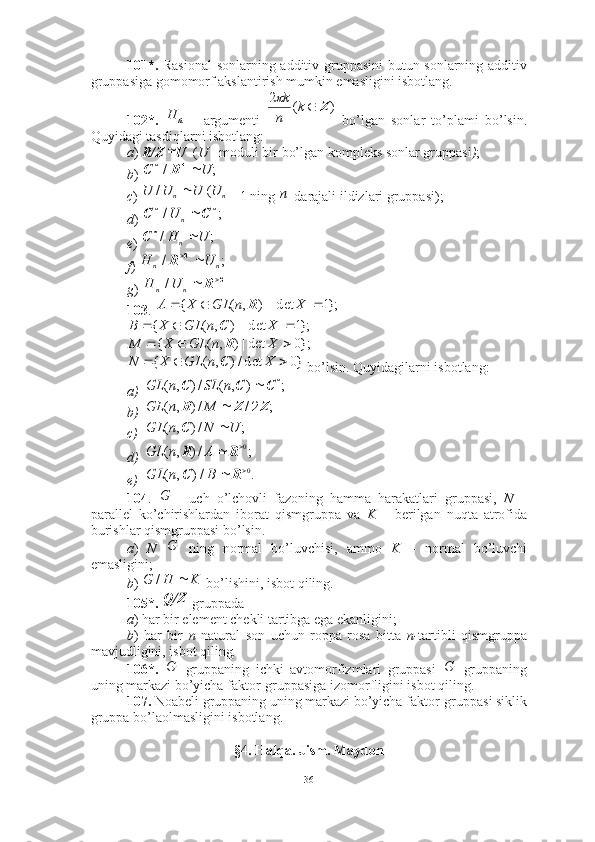 101*.   Rasional  sonlarning additiv gruppasini  butun sonlarning additiv
gruppasiga gomomorf akslantirish mumkin emasligini isbotlang.
102*.     argumenti     bo’lgan   sonlar   to’plami   bo’lsin.
Quyidagi tasdiqlarni isbotlang:
a )   R / Z U   ( U  - moduli bir bo’lgan kompleks sonlar gruppasi ) ; 
b )   
c )  1 ning  -darajali ildizlari gruppasi);
d ) 
e ) 
f ) 
g ) 
103 .   
 
 bo’lsin. Quyidagilarni isbotlang: 
a)
b)
c)
d)
e)
104 .     uch   o’lchovli   fazoning   hamma   harakatlari   gruppasi,   N   –
parallel   ko’chirishlardan   iborat   qismgruppa   va   K   –   berilgan   nuqta   atrofida
burishlar qismgruppasi bo’lsin.
a )   N     ning   normal   bo’luvchisi,   ammo   K   –   normal   bo’luvchi
emasligini; 
b )   bo’lishini, isbot qiling.
105*.    gruppada
a ) har bir element chekli tartibga ega ekanligini; 
b )   har   bir   n   natural   son   uchun   roppa-rosa   bitta   n- tartibli   qismgruppa
mavjudligini, isbot qiling . 
106*.     gruppaning   ichki   avtomorfizmlari   gruppasi     gruppaning
uning markazi bo’yicha faktor-gruppasiga izomorfligini isbot qiling. 
107.  Noabeli gruppaning uning markazi bo’yicha faktor-gruppasi siklik
gruppa bo’laolmasligini isbotlang.
§ 4 . Halqa. Jism. Maydonп	Н	)	(	2	Z	k	
n
k	
	
;	/	U	*	R	C	*	
		n	n	U	U	U	U	(	/	n	
;	/	*	*	C	C	n	U	
;	/	U	H	n	*	C	
;	/	n	n	U	Н		0	R	
.0		R	n	n	U	Н	/ };1|det||),({  XnGLXA R
};1|det||),({  XnGLXB C
};0det|),({  XnGLXM R	
}0	det/)	,	(	{				X	n	GL	X	N	C	
;	)	,	(	/)	,	(	*	C	C	C		n	SL	n	GL	
;	/	/)	,	(	Z	Z	R	2		M	n	GL	
;	/)	,	(	U	N	n	GL		C	
;	/)	,	(	0		R	R	A	n	GL	
.	/)	,	(	0		R	C	B	n	GL
G	
G	
K	H	G		/
Q/Z
G	G
36 