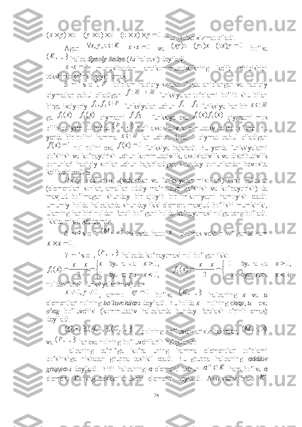  munosabat xizmat qiladi. ■
Agar       va     bo’lsa
 halqa  liyaviy halqa   ( Li  halqasi) deyiladi. 
  munosibatdan   antikommutativlikning   kelib   chiqishini
tekshirib ko’rish qiyin emas. 
5-m   i   s   o   l.   F   -   to’plam   haqiqiy   sonlar   o’qida   aniqlangan   va   haqiqiy
qiymatlar   qabul   qiladigan     funksiyalar   to’plami   bo’lib   shu   bilan
birga ixtiyoriy     funksiyalar  uchun     funksiya har bir  
ga     qiymatni     funksiya   esa     qiymatni   mos
qilib qo’ysin. U holda     birli assosiativ-kommutativ halqa bo’ladi. Bu
yerda   bir   rolini   hamma     lar   uchun   faqat   1   qiymat   qabul   qiladigan
  nol   rolini   esa     funksiya   bajaradi.   Bu   yerda   funksiyalarni
qo’shish va ko’paytirish uchun kommutativlik, assosiativlik va distributivlik
qonunlari   haqiqiy   sonlar   uchun   bajariladigan   shunday   qonunlardan   bevosita
kelib chiqadi. ■
Oxirgi   ikki   misol   (vektorlar   va   funksiyalar   misollari)   sonli   halqalar
(elementlari   sonlar,   amallar   oddiy   ma’nodagi   qo’shish   va   ko’paytirish)   da
mavjud   bo’lmagan   shunday   bir   ajoyib   bir   imkoniyatni   namoyish   etadi:
umumiy   holda   halqalarda   shunday   ikki   element   mavjud   bo’lishi   mumkinki,
ularning har biri noldan farqli bo’lgani holda ko’paytmasi nolga teng bo’ladi.
Ikkita misol keltiramiz. 
6-m i s o l.     halqada hatto     nolmas vektor bo’lganda ham
. ■
7-m i s o l.    halqada ko’paytmasi nol bo’lgan ikki:
noldan farqli funksiyalar mavjud. ■
,   ammo     bo’lsa     halqaning   x   va   u
elementlari nolning  bo’luvchilari  deyiladi. Bu holda  x –  nolning  chap ,  u –  esa
o’ng   bo’luvchisi   (kommutativ   halqalarda   bunday   farqlash   o’rinli   emas)
deyiladi. 
  nolning   bo’luvchilarisiz   halqalar,  
va   lar esa nolning bo’luvchilarili halqalardir. 
Halqaning   ta’rifiga   ko’ra   uning   hamma   elementlari   to’plami
qo’shishga   nisbatan   gruppa   tashkil   etadi.   Bu   gruppa   halqaning   additiv
gruppasi   deyiladi.   Birli   halqaning   a   elementi   uchun     ham   bo’lsa   a
element   K   ning   teskarilanuvchi   elementi   deyiladi.   Assosiativ   birli  0	)	(	)	(	)	(	
																			y	x	z	z	z	y	z	y	x	
K	z	y	x			,	,	0		x	x 0)()()(  yzxxyzzxy
),,( K	
0		x	x	
R	R		:f	
F	f	f	2	1,	2	1	f	f		R	x	
)	(	)	(	2	1	x	f	x	f		2	1f	f	)	(	)	(	2	1	x	f	x	f	
),	,	(			F	
R	x	
1	)	(		x	f
0)( xf
),,( M 	
x	
0
					x	x
),,( F	


	
		
	
			


	

	
			
,0	булганда	
,0	булганда	0	
2
|	|	)	(	
,0	булганда	0	
,0	булганда	
2
|	|	)	(	2	1	x	x	
x	x	x	x	f	
x
x	x	x	x	x	f
0,0  yx	
0		xy ),,( К
 ),,(),,,(),,,( CRQ	
)	,	,	(			M

),,( F	
K	a		1
*
К
38 