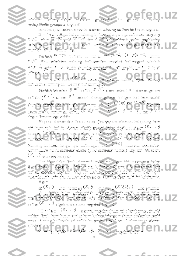 to’plami   ko’paytirishga   nisbatan   gruppadir.   Bu   gruppa   halqaning
multiplikativ gruppasi  deyiladi.
Birli halqada teskarilanuvchi element  birning bo’luvchisi   ham deyiladi.
8-m i s o l.   Agar halqa nolning bo’luvchilariga ega bo’lmasa ixtiyoriy
  uchun     yoki     dan     kelib chiqadi, ya’ni tenglikning
ixtiyoriy   tomondan   noldan   farqli   umumiy   ko’paytuvchiga   qisqartirish
mumkin. Shuni isbot qiling. 
Yechish.   bo’lsin.   U   holda       ammo
.   Shu   sababdan   nolning   bo’luvchilari   mavjud   bo’lmagani   sababli:
 ya’ni   Xuddi shunday tartibda   tenglikdan   hosil
qilinadi. ■
9-m   i   s   o   l.   Birli     assosiativ   halqada   nolning   hyech   qanday
bo’luvchisi birning bo’luvchisi bo’laolmaydi. 
Yechish. Masalan     bo’lib,     x   esa teskari     elementga ega
bo’lsin   (   u   esa     teskari   elementga   ega   bo’lgan   hol   ham   xuddi
shunday   tarzda   qarab   chiqiladi.   Ammo   u   holda   .   Bundan
assosiativlik   qonuniga   ko’ra,   .   Bu   esa  
degan farazimizga ziddir. ■
Yagona   elementdan   iborat   halqa   (bu   yagona   element   halqaning   ham
biri   ham   noli   bo’lib   xizmat   qiladi)   trivial   halqa   deyiladi.   Agar  
halqada     tenglik   o’rinli   bo’lsa,   u   holda   bu   halqa   trivial   halqa   bo’ladi;
haqiqatan   u   holda   ixtiyoriy     uchun     bo’ladi.
Nolning   bo’luvchilariga   ega   bo’lmagan   birli     notrivial   assosiativ-
kommutativ halqa   butunlik sohasi   (yoki   butunlik   halqasi) deyiladi. Masalan,
 shunday halqadir.
Har   bir   noldan   farqli   elementi   teskarilanadigan   birli   assosiativ   halqa
jism   deyiladi.   Agar   shu   bilan   birga   ko’paytirish   amali   kommutativ   ham
bo’lsa,   maydon   deyiladi.   Maydon   tushunchasining   juda   muhim   ekanligini
nazarda tutib uning halqa tushunchasiga asoslanmaydigan ta’rifini keltiramiz.
Agar: 
a )   abel halqa;  b )   gruppoid,   abel gruppa;
s )   qo’shish   bilan   ko’paytirish   amallari   distributivlik   qonuni   bilan
bog’langan   (uni   ikki   formasining   ixtiyoriy   bittasi   bilan   ifodalash   mumkin),
bo’lsa   algebraik sistema  maydon  deyiladi. 
10-m i s o l.    sistema maydon (hatto telo ham) emas, chunki
noldan  farqli   ham   butun  sonlar   ham   ko’paytirishga   nisbatan   teskarilanuvchi
emas. Birning bo’luvchilari bo’lib bu yerda faqat 1 va –1 elementlar xizmat
qilishadi. ■
11-m i s o l.     -   maydonlardir. ■0	z	yz	xz		zy	zx	yx 
yzxz 	
,0		yz	xz ,0)(  zyx	
0	z	
,0		y	x
.yx 	zy	zx	 yx 
),,( K	
0	xy	,0		y	1x	
,0		x
1
y	
0	0	)	(	1	1					x	xy	x	
0	,0	1	,0	)	(	1						y	y	y	x	x
0y	
)	,	,	(			K	
0	1
Kx 	
0	0	1						x	x	x
)01( 	
),	,	(			Z	
	)	,	(K		),	(K		)	},0{\	(K	
)	,	,	(			K	
			)	,	,	(Z
),,(),,,(),,,(  CRQ
39 
