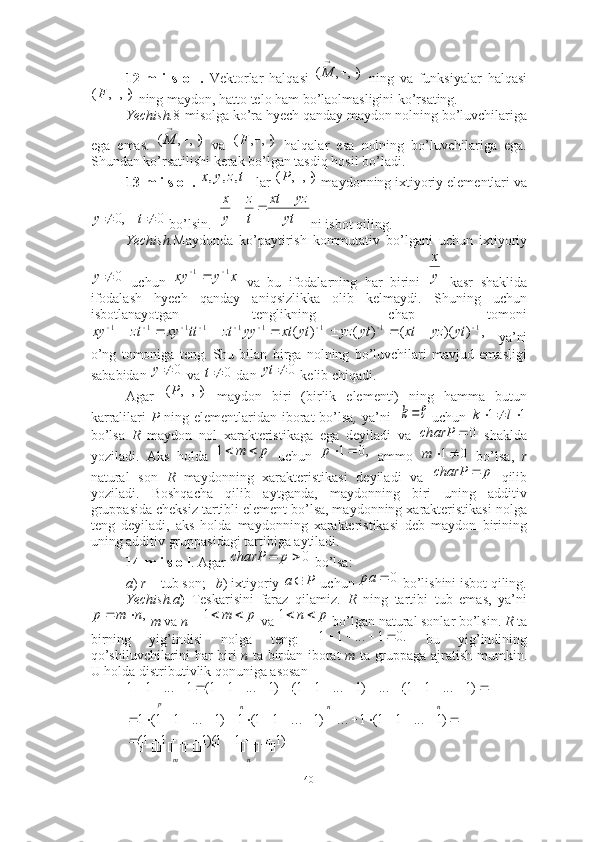 12-m   i   s   o   l.   Vektorlar   halqasi     ning   va   funksiyalar   halqasi
 ning maydon, hatto telo ham bo’laolmasligini ko’rsating. ■
Yechish. 8-misolga ko’ra hyech qanday maydon nolning bo’luvchilariga
ega   emas.     va     halqalar   esa   nolning   bo’luvchilariga   ega.
Shundan ko’rsatilishi kerak bo’lgan tasdiq hosil bo’ladi. ■
13-m i s o l.   lar   maydonning ixtiyoriy elementlari va
 bo’lsin.    ni isbot qiling. ■
Yechish. Maydonda   ko’paytirish   kommutativ   bo’lgani   uchun   ixtiyoriy
  uchun     va   bu   ifodalarning   har   birini     kasr   shaklida
ifodalash   hyech   qanday   aniqsizlikka   olib   kelmaydi.   Shuning   uchun
isbotlanayotgan   tenglikning   chap   tomoni
  ya’ni
o’ng   tomoniga   teng.   Shu   bilan   birga   nolning   bo’luvchilari   mavjud   emasligi
sababidan   va   dan   kelib chiqadi. ■
Agar     maydon   biri   (birlik   elementi)   ning   hamma   butun
karralilari   P   ning elementlaridan iborat  bo’lsa ,   ya’ni       uchun  
bo’lsa   R   maydon   nol   xarakteristikaga   ega   deyiladi   va     shaklda
yoziladi.   Aks   holda     uchun     ammo     bo’lsa,   r
natural   son   R   maydonning   xarakteristikasi   deyiladi   va     qilib
yoziladi.   Boshqacha   qilib   aytganda,   maydonning   biri   uning   additiv
gruppasida cheksiz tartibli element bo’lsa, maydonning xarakteristikasi nolga
teng   deyiladi,   aks   holda   maydonning   xarakteristikasi   deb   maydon   birining
uning additiv gruppasidagi tartibiga aytiladi. 
14-m i s o l . Agar   bo’lsa: 
a )  r –  tub son;    b ) ixtiyoriy   uchun   bo’lishini isbot qiling.
Yechish.a )   Teskarisini   faraz   qilamiz.   R   ning   tartibi   tub   emas,   ya’ni
  m  va  n   –  va   bo’lgan natural sonlar bo’lsin.  R  ta
birning   yig’indisi   nolga   teng:     bu   yig’indining
qo’shiluvchilarini har biri   n   ta birdan iborat   m   ta gruppaga ajratish mumkin.
U holda distributivlik qonuniga asosan 
 ),	,	(			

M	
),	,	(			F	
),	,	(			

M	),	,	(			F
t	z	y	x	,	,	,	),	,	(			P	
0	,0			t	y	yt	
yz	xt	
t
z	
y
x			0y
x	y	xy	1	1				y
x	
,	)	)(	(	)	(	)	(	1	1	1	1	1	1	1	1	1																	yt	yz	xt	yt	yz	yt	xt	yy	zt	tt	xy	zt	xy
0y	
0	t	0		yt	
),	,	(			P	
k
11  lk	
0		charP
pm 1	
,0	1	р
01 m	
р	charP		
0			р	charP	
P	a	0		pa
,nmp 	
p	m		1 pn 1	
.0	1	...	1	1					
																																								
n	n	n	p	
)1	...	1	1(	...	)1	...	1	1(	)1	...	1	1(	1	...	1	1	
												n	m	
)1	...	1	1()1	...	1	1(	
)1	...	1	1(	1	...	)1	...	1	1(	1	)1	...	1	1(	1	
							
																
40 