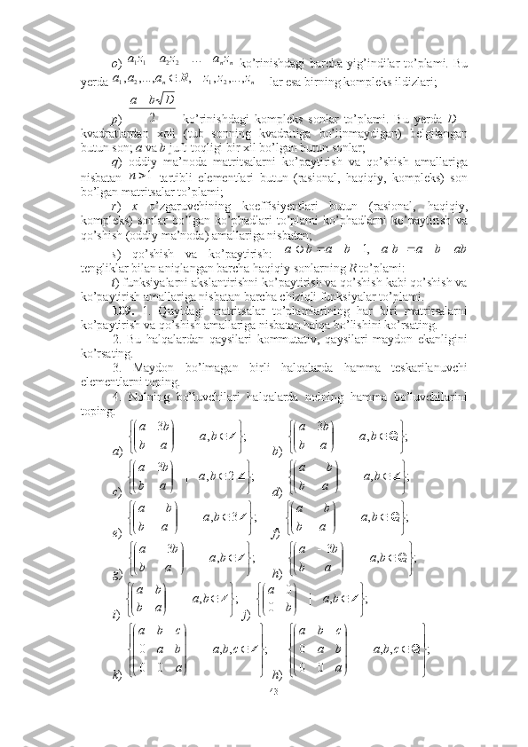 o )     ko’rinishdagi  barcha yig’indilar  to’plami. Bu
yerda   lar esa birning kompleks ildizlari;
p )     ko’rinishdagi   kompleks   sonlar   to’plami.   Bu   yerda   D   –
kvadratlardan   xoli   (tub   sonning   kvadratiga   bo’linmaydigan)   belgilangan
butun son;  a  va  b  juft-toqligi bir xil bo’lgan butun sonlar;
q )   oddiy   ma’noda   matritsalarni   ko’paytirish   va   qo’shish   amallariga
nisbatan     tartibli   elementlari   butun   (rasional,   haqiqiy,   kompleks)   son
bo’lgan matritsalar to’plami; 
r )   x   o’zgaruvchining   koeffisiyentlari   butun   (rasional,   haqiqiy,
kompleks)   sonlar   bo’lgan   ko’phadlari   to’plami   ko’phadlarni   ko’paytirish   va
qo’shish (oddiy ma’noda) amallariga nisbatan; 
s )   qo’shish   va   ko’paytirish:  
tengliklar bilan aniqlangan barcha haqiqiy sonlarning  R  to’plami: 
t ) funksiyalarni akslantirishni ko’paytirish va qo’shish kabi qo’shish va
ko’paytirish amallariga nisbatan barcha chiziqli funksiyalar to’plami.  
109.   1.   Quyidagi   matritsalar   to’plamlarining   har   biri   matritsalarni
ko’paytirish va qo’shish amallariga nisbatan halqa bo’lishini ko’rsating. 
2.   Bu   halqalardan   qaysilari   kommutativ,   qaysilari   maydon   ekanligini
ko’rsating. 
3.   Maydon   bo’lmagan   birli   halqalarda   hamma   teskarilanuvchi
elementlarni toping. 
4.   Nolning   bo’luvchilari   halqalarda   nolning   hamma   bo’luvchilarini
toping: 
a )    b ) 
c )    d ) 
e )    f ) 
g )     h ) 
i )    j ) 
k )  h ) n	nz	a	z	a	z	a				...	2	2	11	
		n	n	z	z	z	a	a	a	,...,	,	,	,...,	,	2	1	2	1	R	
2	
D	b	a	
1	n	
ab	b	a	a b�	b	a	b	a								,1;,|3







Zba
ab ba	
;	,	|	
3	


	


		

	


	Q	b	a	
a	b	
b	a
;2,|3







Zba
ab ba
;,|






 
Zba
ab ba
;3,|






 
Zba
ab ba
;,|






 
Qba
ab ba
;,|3






 
Zba
ab ba
;,|3






 
Qba
ab ba	
;	,	|	


	


		

	


	Z	b	a	
a	b	
b	a
;,|
0 0







Zba
ba	
;	,	,	|	
0	0
0	



	



	
	




	




	
Z	c	b	a	
a
b	a	
c	b	a	
;	,	,	|	
0	0
0	



	



	
	




	




	
Q	c	b	a	
a
b	a	
c	b	a
43 