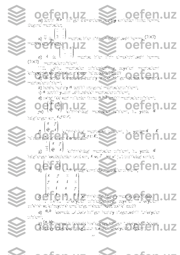 m )  tartibi     bo’lgan  elementlarni  haqiqiy  sonlardan   iborat  hamma
diagonal matritsalar; 
n )   da   matritsa bilan o’rin almashtiriluvchi hamma 
matritsalar to’plami; 
o )     da     matritsa   bilan   o’rin   almashtiriluvchi   hamma
 matritsalar to’plami. 
110.   Ushbu   matritsalar   to’plamlarining   qaysilari   matritsalarni
ko’paytirish va qo’shishga nisbatan halqa tashkil etadi? 
a )   -tartibli   elementlari   haqiqiy   sonlar   bo’lgan   barcha   simmetrik
matritsalar to’plami;
b ) barcha haqiqiy  -tartibli ortogonal matritsalar to’plami;
s )  -tartibli yuqori uchburchakli matritsalar to’plami;
d ) oxirgi ikki satri nollardan iborat   tartibli matritsalar to’plami; 
ye )     ko’rinishdagi   matritsalar   to’plami,   bu   yerda  
belgilangan son, 
f )     ko’rinishdagi   matritsalar   to’plami,   bu   yerda    
halqaning belgilangan elementi,   
g )     ko’rinishdagi   matritsalar   to’plami,   bu   yerda  
belgilangan kvadratlardan ozod son,   va  bir xil juft-toqlikdagi sonlar;
h )   ko’rinishdagi kompleks matritsalar to’plami; 
i )   ko’rinishdagi haqiqiy matritsalar to’plami.
111.   Ushbu   funksiyalar   to’plamlarining   qaysilari   funksiyalarni
qo’shish va ko’paytirish amallariga nisbatan halqa tashkil etadi? 
a )     kesmada   uzluksiz   bo’lgan   haqiqiy   o’zgaruvchili   funksiyalar
to’plami;
b )   intervalda ikkinchi hosilaga ega bo’lgan funksiyalar to’plami;
s ) haqiqy o’zgaruvchining butun rasional funksiyalari to’plami;1	n	
Q 



02 10			)2	2(
R	


	



	0	1	
1	0	
		)2	2(	
п	
п	
п	
2	n	


	


	
x	dy	
y	x	
	d	
;	,	Z	y	x


	


	
x	dy	
y	x	
	d	K
;, Kyx 	


	


	
x	dy	
y	x	
2
1	
	d	
x	y	


	



	z	w	
w	z




  
xytt yxtz ztxy tzyx	
]	,	[	b	a	
)	,	(	b	a
44 