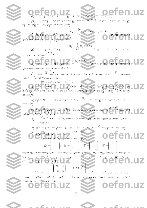 d ) haqiqiy o’zgaruvchining rasional funksiyalari to’plami;
ye )   haqiqiy   o’zgaruvchining   biror     qismto’plamda   nolga
aylanadigan funksiyalari to’plami;
f )   haqiqiy   koeffisiyentli     trigonometrik
ko’phadlar to’plami, bu yerda 
g )   haqiqiy   koeffisiyentli     trigonometrik   ko’phadlar
to’plami, bunda 
h )   haqiqiy   koeffisiyentli     ko’rinishdagi   trigonometrik
ko’phadlar to’plami, bunda 
i )   biror     to’plamda   aniqlangan   va   qiymatlari   biror     halqaga
tegishli funksiyalar to’plami.
112.  Ushbu tasdiqlarni isbotlang: 
a )     to’plam     modul   bo’yicha   qo’shish   va
ko’paytirish amallariga nisbatan birli kommutativ halqa (§ 1 dagi 12-misolga
qarang);
b ) agar     -- murakkab son bo’lsa,     -- nolning bo’luvchilarili halqa
bo’ladi;
c )   va   o’zaro tub bo’lganda va faqat shu holdagina   element
teskarilanuvchi bo’ladi; 
d)  halqalarning hamma teskarilanuvchi elementlarini 
toping.
e)  tub son bo’lganda va faqat shu holdagina   maydon bo’ladi;
f) agar   tub son bo’lsa,  .
113. Elementlari   dan olingan ushbu 
matritsalar matritsalarni qo’shish va ko’paytirish amallariga nisbatan maydon
tashkil etishini ko’rsating. Shu maydon elementlarini ko’paytirish va qo’shish
amallarining Keli jadvalini tuzing. 
114.   Ushbu     to’plam   to’qqiz   elementdan
iborat   maydon   tashkil   etishini   va   uning   multiplikativ   gruppasi   siklik
gruppaligini isbot qiling.  R		H	
	
		
n
k	k	k	kx	b	kx	a	a	
1	0	sin	cos	
N;	n	
	
	
n
k	k	kx	a	a	
1	0	cos	
N;	n	

n
k	k	kx	a
1	
sin	
N;	n	
Н	K	
}1	,...,1,0{			n	n	N	n	
n	n	N	
a	n	nZ	a	
7	12	10	Z	Z	Z	,	,	
n	nZ	
n	n	nZ	char	
2Z	


	


		

	


		

	


		

	


		
1	1	
1	0	
,	
0	1	
1	1	
,	
1	0	
0	1	
,	
0	0	
0	0	
T	S	E	O 






 3,| Zba
ab ba
45 