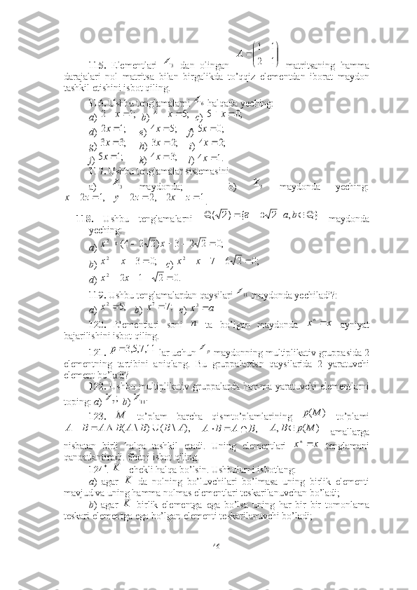 115.   Elementlari     dan   olingan     matritsaning   hamma
darajalari   nol   matritsa   bilan   birgalikda   to’qqiz   elementdan   iborat   maydon
tashkil etishini isbot qiling.
116.  Ushbu tenglamalarni   halqada yeching:
a )     b )     c ) 
d )        e )       f ) 
g )        h )       i ) 
j )         k )       l ) 
117.  Ushbu tenglamalar sistemasini 
a)     maydonda;       b)     maydonda   yeching:
.
118.   Ushbu   tenglamalarni     maydonda
yeching:
a ) 
b )      c ) 
d ) 
119.  Ushbu tenglamalardan qaysilari   maydonda yechiladi?: 
a )      b )     c ) 
120.   Elementlari   soni     ta   bo’lgan   maydonda     ayniyat
bajarilishini isbot qiling.
121.    lar uchun   maydonning multiplikativ gruppasida 2
elementning   tartibini   aniqlang.   Bu   gruppalardan   qaysilarida   2   yaratuvchi
element bo’ladi? 
122.   Ushbu  multiplikativ  gruppalarda  hamma   yaratuvchi   elementlarni
toping:  a )    b ) 
123.     to’plam   barcha   qismto’plamlarining     to’plami
      amallarga
nisbatan   birli   halqa   tashkil   etadi.   Uning   elementlari     tenglamani
qanoatlantiradi. Shuni isbot qiling.
124 *
.  – chekli halqa bo’lsin. Ushbularni isbotlang: 
a )   agar     da   nolning   bo’luvchilari   bo’lmasa   uning   birlik   elementi
mavjud va uning hamma nolmas elementlari teskarilanuvchan bo’ladi;
b )   agar     birlik   elementga   ega   bo’lsa   uning   har   bir   bir   tomonlama
teskari elementga ega bo’lgan elementi teskarilanuvchi bo’ladi; 3Z	

	


		
1	2	
1	1	
A	
6Z	
;1	2			x	;5	4			x	;0	5			x	
;1	2	x	;5	4	x	;0	5	x	
;3	3	x	;2	3	x	;2	4	x	
;1	5	x	;3	4	x	.1	4	x	
3Z	5Z	
1	2	,2	2	,1	2							z	x	z	y	z	x	
Q}	Q				b	a,	|	2	b	{a	)2	(	
;0	2	2	3	)2	2	4( 2						x	x	
;0	3	2				x	x
;02672
 xx	
.0	2	1	2	2					x	x
11Z	
;5	2	x	;7	7	x	a	x	3
n	x	xn
11,7,5,3p
pZ
;
7Z	
.11Z	
M	)	(M	p	
),	\	(	)	\	(	A	B	B	A	B	A	B	A				
,BABA 	)	(	,	M	p	B	A		
x	xn	
K	
K
K
46 