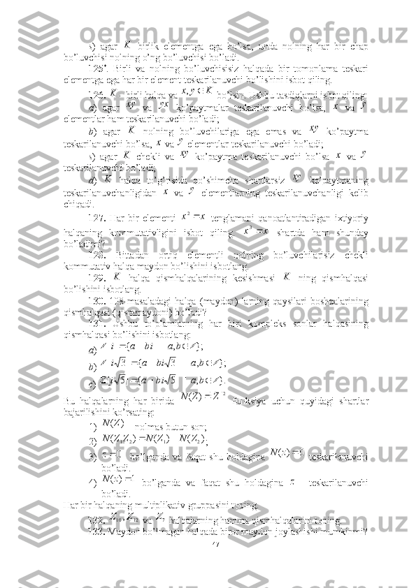 s )   agar     birlik   elementga   ega   bo’lsa,   unda   nolning   har   bir   chap
bo’luvchisi nolning o’ng bo’luvchisi bo’ladi.
125 *
.   Birli   va   nolning   bo’luvchisisiz   halqada   bir   tomonlama   teskari
elementga ega har bir element teskarilanuvchi bo’lishini isbot qiling.  
126.  – birli halqa va   bo’lsin. Ushbu tasdiqlarni isbot qiling:
a )   agar     va     ko’paytmalar   teskarilanuvchi   bo’lsa,     va  
elementlar ham teskarilanuvchi bo’ladi; 
b )   agar     nolning   bo’luvchilariga   ega   emas   va     ko’paytma
teskarilanuvchi bo’lsa,   va   elementlar teskarilanuvchi bo’ladi; 
s )   agar     chekli   va     ko’paytma   teskarilanuvchi   bo’lsa     va  
teskarilanuvchi bo’ladi; 
d )     halqa   to’g’risida   qo’shimcha   shartlarsiz     ko’paytmaning
teskarilanuvchanligidan     va     elementlarning   teskarilanuvchanligi   kelib
chiqadi. 
127.   Har   bir   elementi     tenglamani   qanoatlantiradigan   ixtiyoriy
halqaning   kommutativligini   isbot   qiling.     shartda   ham   shunday
bo’ladimi?
128.   Bittadan   ortiq   elementli   nolning   bo’luvchilarisiz   chekli
kommutativ halqa maydon bo’lishini isbotlang.  
129.     halqa   qismhalqalarining   kesishmasi     ning   qismhalqasi
bo’lishini isbotlang.
130.   108-masaladagi   halqa   (maydon)   larning   qaysilari   boshqalarining
qismhalqasi (qismmaydoni) bo’ladi?
131.   Ushbu   to’plamlarning   har   biri   kompleks   sonlar   halqasining
qismhalqasi bo’lishini isbotlang: 
a ) 
b ) 
c ) 
Bu   halqalarning   har   birida     funksiya   uchun   quyidagi   shartlar
bajarilishini ko’rsating: 
1)  nolmas butun son;
2) ;
3)     bo’lganda   va   faqat   shu   holdagina     teskarilanuvchi
bo’ladi.
4)   bo’lganda   va   faqat   shu   holdagina     teskarilanuvchi
bo’ladi.
Har bir halqaning multiplikativ gruppasini toping. 
132.    va   halqalarning hamma qismhalqalarini toping. 
133.  Maydon bo’lmagan halqada biror maydon joylashishi mumkinmi?K	
K	K	y	x		,	
xy yx	x y	
K	xy	
x
y	
K	xy	x
y	
K	xy	
x
y	
x	x	2	
x	x	3	
K	K	
};	,	|	{	][	Z	Z				b	a	bi	a	i	
};	,	|	3	{	]3	[	Z	Z				b	a	bi	a	i	
}.	,	|	5	{	]5	[	Z	Z				b	a	bi	a	i	
2|	|	)	(	Z	Z	N	
)( ZN
)	(	)	(	)	(	2	1	2	1	Z	N	Z	N	Z	Z	N		
0	z	0	)	(		z	N	
1	)	(		z	N	z	
12	10,Z	Z	7Z
47 