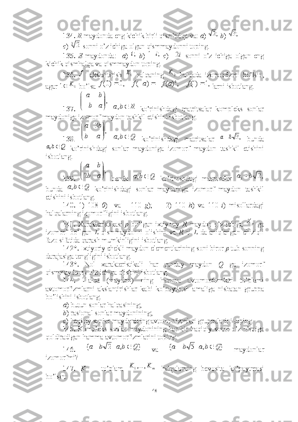 134.   R  maydonda eng kichik birli qismhalqa va:  a )    b )   
c )   sonni o’z ichiga olgan qismmaydonni toping.
135.   S   maydonda:     a )     b )     c )       sonni   o’z   ichiga   olgan   eng
kichik qismhalqa va qismmaydon toping.
136.   akslantirish     halqaning     halqada   izomorfizmi   bo’lsin,
agar   bo’lsa   larni isbotlang. 
137.       ko’rinishdagi   matritsalar   kompleks   sonlar
maydoniga izomorf maydon tashkil etishini isbotlang. 
138 .       ko’rinishdagi   matritsalar     bunda
  ko’rinishdagi   sonlar   maydoniga   izomorf   maydon   tashkil   etishini
isbotlang.
139.     bunda     ko’rinishdagi   matritsalar  
bunda     ko’rinishdagi   sonlar   maydoniga   izomorf   maydon   tashkil
etishini isbotlang.
140.   1)   108   0 )     va       110   g );         2)   110   h )   va   110   i )   misollardagi
halqalarning izomorfligini isbotlang.
141.   Xarakteristikasi   p   bo’lgan   ixtiyoriy   R   maydon   o’z   ichiga     ga
izomorf   bo’lgan   L   qismmaydonni   olishini   va   R   ni   L   da   aniqlangan   chiziqli
fazo sifatida qarash mumkinligini isbotlang . 
142*.  Ixtiyoriy chekli maydon elementlarining soni biror  p  tub sonning
darajasiga tengligini isbotlang . 
143*.   Nol   xarakteristikali   har   qanday   maydon   Q   ga   izomorf
qismmaydonni o’z ichiga olishini isbotlang .
144.   H alqa   (maydon)   ning   hamma   avtomorfizmlari   to’plami
avtomorfizmlarni   akslantirishlar   kabi   ko’paytirish   amaliga   nisbatan   gruppa
bo’lishini isbotlang. 
a ) butun sonlar halqasining; 
b ) rasional sonlar maydonining; 
c ) haqiqiy sonlar maydonining avtomorfizmlari gruppalarini toping. 
145.   Kompleks   sonlar   maydonining   har   bir   haqiqiy   sonni   o’z   o’rniga
qoldiradigan hamma avtomorfizmlarini toping. 
146.     va     maydonlar
izomorfmi?
147.   K   —   to’plam     halqalarning   bevosita   ko’paytmasi
bo’lsin:   ;2;3	
32	
;i	;	1	i
i2	
f	1K	2	K	
1	1	K	,1	)1(	,	)	(	)	(	,0	)0(						f	a	f	a	f	f	k	
,

	



	a	b	
b	a	
R	b	a,	
,	
3	


	


	
a	b	
b	a	
Q	b	a,	,3	b	a	
Q	b	a,	
,	
2	

	


	
a	b	
b	a	
Q	b	a,	,2	3	b	a		
Q	b	a,	
pZ	
}	,	|	2	{	Q			b	a	b	a	}	,	|	5	{	Q			b	a	b	a	
m	K	K	,...,1
48 
