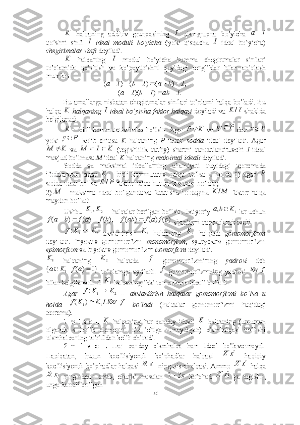   halqaning   additiv   gruppasining     qismgruppa   bo’yicha  
qo’shni   sinfi     ideal   moduli   bo’yicha   (yoki   qisqacha     ideal   bo’yicha)
chegirtmalar sinfi  deyiladi.  
  halqaning     modul   bo’yicha   hamma   chegirtmalar   sinflari
to’plamida   qo’shish   va   ko’paytirishni   quyidagi   tengliklar   bilan   aniqlash
mumkin: 
  
Bu amallarga nisbatan chegirtmalar sinflari to’plami halqa bo’ladi. Bu
halqa     halqaning   ideal bo’yicha faktor halqasi   deyiladi va   shaklda
belgilanadi.
 birli kommutativ halqa bo’lsin. Agar   va   dan 
yoki     kelib   chiqsa   K   halqaning   P   ideali   sodda   ideal   deyiladi.   Agar
  va     (tegishlilik   qat’iy)   shartni   qanoatlantiruvchi   I   ideal
mavjud bo’lmasa  M  ideal  K  halqaning  maksimal ideali  deyiladi. 
Sodda   va   maksimal   ideallarning   ahamiyati   quyidagi   teoremada
ifodalangan:   agar     birli   kommutativ   halqa   bo’lsa   u   holda   1)   agar  
sodda ideal bo’lsa   faktor halqa butunlik sohasi bo’ladi; 
2)   maksimal ideal bo’lganda va faqat shu holdagina   faktor-halqa
maydon bo’ladi. 
Ushbu   halqalar berilgan bo’lsin. Ixtiyoriy   lar uchun
 shartlarni qanoatlantiruvchi
  akslantirish     halqaning     halqada   gomomorfizmi
deyiladi.   Inyektiv   gomomorfizm   monomorfizm ,   syuryektiv   gomomorfizm
epimorfizm  va biyektiv gomomorfizm  izomorfizm  deyiladi. 
  halqaning     halqada     gomomorfizmining   yadrosi   deb
  to’plamga   aytiladi.     gomomorfizmning   yadrosi  
bilan belgilanadi. U   halqaning ikki tomonlama ideali bo’ladi.  
Agar     --   akslantirish   halqalar   gomomorfizmi   bo’lsa   u
holda     bo’ladi   (halqalar   gomomorfizmi   haqidagi
teorema). 
1-m   i   s   o   l.     halqaning   har   qanday   ideali     halqaning   (umuman
olganda   e   birlik   elementni   o’z   ichiga   olmaydigan)   qismhalqasi   bo’lishi
qismhalqaning ta’rifidan kelib chiqadi. ■
2-m   i   s   o   l.   Har   qanday   qismhalqa   ham   ideal   bo’lavermaydi.
Haqiqatan,   butun   koeffisiyentli   ko’phadlar   halqasi     haqiqiy
koeffisiyentli ko’phadlar halqasi     ning qismhalqasi. Ammo     halqa
  ning   ideali   emas,   chunki   masalan     ko’phad     ga   tegishli,
unga karrali bo’lgan K	I	I	a	
I	I	
K	I ,)()()( IbaIbIa 	
.	)	)(	(	I	ab	I	b	I	a					
K	I	I	K	/	
	K	K	P		P	xy	
Px 	
P	y	
K	M		K	I	M			
	K	P	
P	K	/	
	M	M	K	/	
2	1,K	K	1	,	K	b	a		
)	(	)	(	)	(	),	(	)	(	)	(	b	f	a	f	ab	f	b	f	a	f	b	a	f					
2	1	:	K	K	f		1K	2	K	
1K	2	K	f	
}0	)	(	|	{	1			a	f	K	a	f	f	Кеr	
1K	
2	1	:	K	K	f		
f	Кеr	K	K	f	/	)	(	1	1		
K	K	
]	[x	Z	
]	[x	R	]	[x	Z	
]	[x	R	х3	2	]	[x	Z
50 