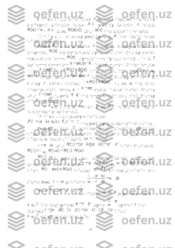 9-m i s o l.  Butun sonlar halqasi    va bitta  x  o’zgaruvchining haqiqiy
koeffisiyentli   ko’phadlari   halqasi     yevklidiy   fazolardir.     halqada
   da esa   uchun   ning darajasini olish kerak. ■
10-m   i   s   o   l.   Har   qanday   yevklidiy   halqa     bosh   ideallar   halqasi
bo’lishini isbot qiling. 
Yechish.   halqaning   nolmas     idealida   shunday   a   elementni
tanlaymizki,     eng kichik musbat qiymat qabul qilsin. (Bunday element
mavjud chunki hamma   qiymatlar nomanfiy butun sonlar). U holda  
dagi hamma elementlarni   ifodalash mumkin. Chindan ham, aks
holda,       bo’lar   edi.   Shu   bilan   birga     va
  bo’lgani   uchun     ham   bo’ladi.   Shunday   qilib   biz     da
shunday     element   topdikki,     Bu   esa   a   ning   tanlab
olinganiga   ziddir.   Demak,   b   ni     shaklda   ifodalash   mumkin.   Shuning
uchun   , bu yerda       ning hamma sonlarini qabul qiladi. Shunday
qilib   bosh idealdir. ■
11-m   i   s   o   l.   Oldingi   misoldan     va     halqalar   bosh   ideallar
halqalari ekanligi kelib chiqadi. ■
12-m i s o l.  Butun gaussiy sonlar halqasi
 ning yevklidiy halqa ekanligini isbot qiling. 
Yechish. Bu   halqa     kompleks   sonlar   halqasining   qismhalqasi
bo’lganligi   uchun   butunlik   sohasidir.   Shuning   uchun     yoki  
bo’lganda va faqat shu holdagina   bo’ladi. 
 uchun   bo’lsin. Shubhasizki
 va 
  son   yevklidiy   fazo   ta’rifining   ikkinchi   shartini   ham
qanoatlantirishini   isbot   qilamiz.     va  
bo’lsin.     bo’ladigan     son   mavjud   bo’lishini   isbot
qilamiz. Avval   ni   ga bo’lamiz: 
 bo’ladigan   ga yaqinroq sonlarni
 va   bilan belgilaymiz va   deymiz.   ayirmani   bilan 
belgilasak   bo’ladi.
 va   sonlarning tanlanishiga ko’ra:  Z]	[x	R
Z	
|,	|	)	(	a	a	N		]	[x	R
))(( xN		)	(x		
K	
K	I	
)	(a	N	
)	(a	N	I	
K	q	qa	b			,	
,r	qa	b			)	(	)	(	0	a	N	r	N			I	b	
I	qa		I	qa	b	r				I	
r	).	(	)	(	0	a	N	r	N		
aq	b		
}	{aq	I	q	K	
I
Z	
]	[x	R	
}1	,	,	|	{	][	2						i	Z	b	a	bi	a	i	Z	
C	
0	z	0			
0		z
biaz 	
2	2	)	)(	(	)	(	b	a	bi	a	bi	a	z	N						
0	)	(		z	N	).	(	)	(	)	(			N	z	N	z	N			
)	(z	N	
][i	bi	a	z	Z				0	],[							i	di	c	Z	
)	(	)	(			N	q	z	N			][i	q	Z		
z	
.i
dic biaz	
		


 
	
2
1	|	|  	ва  	
2
1	|	|					у	x				
  ва  	
x
y	iy	x	q		 qz
		t	
i	y	x	iy	x	i	t	)	(	)	(	)	(	)	(													
x
y
53 