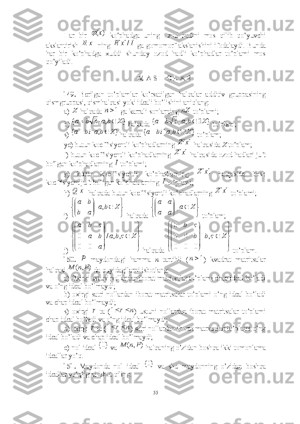 Har   bir     ko’phadga   uning   ozod   hadini   mos   qilib   qo’yuvchi
akslantirish     ning     ga gomomorf akslanishini  ifodalaydi. Bunda
har   bir   ko’phadga   xuddi   shunday   ozod   hadli   ko’phadlar   to’plami   mos
qo’yiladi. ■
M A S H Q L A R
149.   Berilgan   to’plamlar   ko’rsatilgan   halqalar   additiv   gruppasining
qismgruppasi, qismhalqasi yoki ideali bo’lishini aniqlang: 
a)   halqada   ga karrali sonlarning   to’plami;
b)   halqada   to’plam; 
s)  halqada   to’plam; 
ye) butun koeffisiyentli ko’phadlarning   halqasida  Z  to’plam; 
f) butun koeffisiyentli ko’phadlarning   halqasida ozod hadlari juft
bo’lgan ko’phadlarning   to’plami; 
g)   butun   koeffisiyentli   ko’phadlarning     halqasida   bosh
koeffisiyent juft bo’lgan ko’phadlarning   to’plami; 
h)   halqada butun koeffisiyentli ko’phadlarning   to’plami; 
i)   halqada   to’plam;
j)   halqada   to’plam. 
150.     maydondagi   hamma   n   tartibli   ( )   kvadrat   matritsalar
halqasi   da quyidagilarni isbotlang: 
a) Oxirgi ustuni nollardan iborat matritsalar to’plami chap ideal bo’ladi
va o’ng ideal bo’lmaydi;
b)   oxirgi   satri   nollardan   iborat   matritsalar   to’plami   o’ng   ideal   bo’ladi
va chap ideal bo’lmaydi;
s)   oxirgi     ta   ( )   ustuni   nollardan   iborat   matritsalar   to’plami
chap ideal bo’ladi va o’ng ideal bo’lmaydi; 
d) oxirgi   ta ( ) satri nollardan iborat matritsalar to’plami o’ng
ideal bo’ladi va chap ideal bo’lmaydi;
e) nol ideal   va   halqaning o’zidan boshqa ikki tomonlama
ideallar yo’q. 
151.   Maydonda   nol   ideal     va   shu   maydonning   o’zidan   boshqa
ideallar yo’qligini isbot qiling.)	(х	
]	[x	R	I	x	R	/]	[ Z
1	n Zn	
}	,	|3	{	Z			b	a	b	a	}	2	,	|	3	{	Z			b	a	b	a	
}	,	|	{	Z			b	a	bi	a
}3,|{ Z babia	
]	[x	Z	
]	[x	Z	
I	
]	[x	Z	
I	
]	[x	Q	]	[x	Z







Zba
ab ba
,|







Za
aa aa
|











Zcba
aba cba
,,/
000	



	



	
	




	




	
Z	c	b	b
c	b	
,	|	
0	0	0	
0	0
0	
P
1n	
)	,	(	P	n	M	
r
nr 1
r
nr 1	
}0{	)	,	(	P	n	M	
}0{
55 