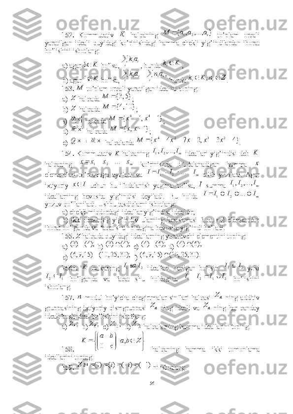 152.   Kommutativ     halqaning     to’plam   orqali
yaratilgan   ideali   quyidagi   ko’rinishdagi   hamma   chekli   yig’indilardan   iborat
bo’lishini isbotlang: 
a) agar   bo’lsa,  , bunda  ; 
b) agar   bo’lsa,   bunda  . 
153.    to’plam orqali yaratilgan idealini toping: 
a)   halqada  ; 
b)   halqada  ; 
s)   halqada  ; 
d)   halqada  ; 
e)   i   halqalarda  . 
154.   Kommutativ   K   halqaning     ideallari   yig’indisi   deb  
halqaning     ko’rinishda   ifodalanadigan   hamma  
elementlari   to’plamiga   aytiladi   va     qilib   yoziladi.   Agar
ixtiyoriy     uchun   bu   ifodalanish   yagona   bo’lsa,     summa  
ideallarning   bevosita   yig’indisi   deyiladi .   Bu   holda  
yozuv qo’llaniladi. Ushbu tasdiqlarni isbotlang:
a) chekli miqdordagi ideallar yig’indisi idealdir; 
b)   ikki   idealning   yig’indisi   ularning   kesishmasi   faqat   nol   elementdan
iborat bo’lganda va faqat shu holdagina bevosita yig’indi bo’ladi. 
155.   Z   halqada quyidagi ideallarning yaratuvchi elementini toping: 
a)   b)   c)   d)   
e)   f) 
156*.     halqaning     ideallari   berilgan   bo’lsin .     yoki
  bo’lganda   va   faqat   shu   holdagina     bo’lishini
isbotlang. 
157.     modul   bo’yicha   chegirtmalar   sinflari   halqasi     ning   additiv
gruppasining  ixtiyoriy qismgruppasi     ning  ideali  va     ning  har   qanday
ideali bosh ideal bo’lishini isbotlang: 
a)   b)   c)   d)  halqalarning hamma ideallarini toping.
158.     halqaning   hamma   ikki   tomonlama
ideallarini toping.
159.   ni isbotlang.К	}	,...,	,	{	2	1	sa	a	a	M		
K	1
i ii ak	K	ki	
K	1			
i i iiii	a	n	a	k	,	Z			i	i	n	K	k	,	
M
Z	
}5,3{	M
Z	
}	10,4{	M	
[x]R	}1	,1	{	4	6				x	x	M	
[x]R	}1	,	{			x	x	M	
[x]Q	[x]R	}4	3	,2	7	4	{	2	3	2	4							x	x	x	x	x	M	
mI	I	I	,...,	,	2	1	K	
mx	x	x	x					...	2	1	x	
mI	I	I	I					...	2	1	
I	x	I	mI	I	I	,...,	,	2	1	
mI	I	I	I					...	2	1	
);4(	)3(		);4(	)3(		);6(	)4(		);6(	)4(	
);30,25,10()15,9,6( 	
).	30,	25,	10(	)	15,9,6(		
K	2	1
IваI	2	1	I	I		
1	2	I	I		2	1	2	1	I	I	I	I				
n
nZ
nZ
nZ
;4Z	;6Z	;	10Z
12Z







 Zba
cba
K ,|
0 	
)1	(	)	(	)(	)1(	][							i	i	i	Z
56 