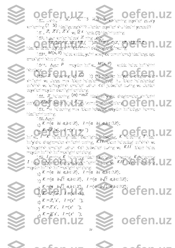 160.   Ushbu     sonlarning   qaysilari   gausiy
sonlarning   idealiga tegishli? Ulardan qaysilari shu idealni yaratadi? 
161.        va   larda (2) idealni toping.
162.  Butun sonlar halqasi   ning ushbu
   
ideallarida qanday tegishliliklar o’rinli ekaniligini ko’rsating.
163*.    halqa sodda, ya’ni xos (ikki tomonlama) ideallarga ega
emasligini isbot qiling. 
164*.     Agar     maydon   bo’lsa,     sodda   halqa   bo’lishini
isbotlang. 
165.     halqaning:   a)       b)   (4)   ideallar   bo’yicha   chegirtmalar
sinflarini   va   ularga   mos   faktor   halqalarni   toping.   Bu   faktor   halqalardagi
qo’shish   va   ko’paytirish   amallari   uchun   Keli   jadvallari   tuzing   va   ulardan
qaysilari maydon ekanligini aniqlang. 
166.     halqaning     ideal   bo’yicha   chegirtmalar   sinflarini
toping.   faktor halqa   ga izomorfligini isbotlang. 
167.     halqaning   mos   faktor   halqalari   maydon   bo’ladigan   hamma
ideallarini toping. 
168.  Agar: 
a) 
b) 
bo’lsa,     halqaning   ideali   ekanligini   ko’rsating,     halqaning     ideal
bo’yicha   chegirtmalar   sinflarini   toping,     faktor   halqadagi   qo’shish   va
ko’paytirish   amallari   uchun   Keli   jadvallari   tuzing   va     faktor   halqa
maydon bo’lish bo’lmasligini aniqlang.
169.     ning     halqaning ideali ekanligini ko’rsating,     halqaning
  ideal   bo’yicha   chegirtmalar   sinflarini   toping   va     faktor   halqaning
maydon bo’lish bo’lmasligini aniqlang: 
a) 
b) 
s) 
d) 
e) 
f) 
g) i	i	i	i	3	5,	9	15	,	6	4,	5	3						
)	5	3(	i	
;Z	];[i	Z	]	[x	Z	]	[x	Q Z	
Z	Z	Z	Z	Z	Z	Z	Z	Z	Z	Z	12,	33,	13,	)4	(,	24,	)	11	(,	6,	5,	4;	2,	3			
)	,	(	R	n	M	
	P	)	,	(	P	n	M
Z	
)3(
Z	
Z	m	m	)	(	
Z	Z	m/
mZ	
12Z	
};	2	,	|	{	},	,	|	{	Z	Z							b	a	bi	a	I	b	a	bi	a	K	
)1	(	],	[	2	2					x	x	I	x	K	Z	
I	K	K	I	
I	K	/	
I	K	/	
I	K	K	
I	I	K	/	
};	3	,	|	{	},	,	|	{	Z	Z							b	a	bi	a	I	b	a	bi	a	K	
};	2	,	|	3	{	},	,	|	3	{	Z	Z							b	a	b	a	I	b	a	b	a	K	
};	3	,	|	2	{	},	,	|	2	{	Z	Z							b	a	b	a	I	b	a	b	a	K	
);	(	],	[	2	2	x	x	I	x	K				Z	
);1	(	],	[	2	3				x	I	x	K	Z	
);1	(	],	[	2			x	I	x	K	Z	
);1	(	],	[	2			x	I	x	K	R
57 