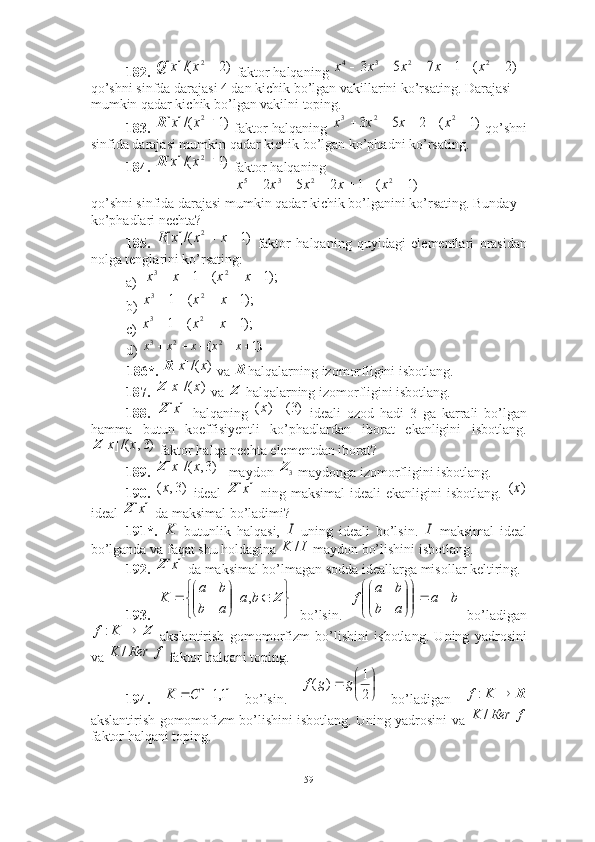 182.    faktor halqaning   
qo’shni sinfda darajasi 4 dan kichik bo’lgan vakillarini ko’rsating. Darajasi 
mumkin qadar kichik bo’lgan vakilni toping.  
183.    faktor halqaning   qo’shni
sinfida darajasi mumkin qadar kichik bo’lgan ko’phadni ko’rsating. 
184.    faktor halqaning 
qo ’ shni   sinfida   darajasi   mumkin   qadar   kichik   bo ’ lganini   ko ’ rsating .  Bunday 
ko’phadlari nechta? 
185.     faktor   halqaning   quyidagi   elementlari   orasidan
nolga tenglarini ko’rsating: 
a)
b) 
c)   
d) 
186*.    va  halqalarning izomorfligini isbotlang. 
187.    va   halqalarning izomorfligini isbotlang.
188.     halqaning     ideali   ozod   hadi   3   ga   karrali   bo’lgan
hamma   butun   koeffisiyentli   ko’phadlardan   iborat   ekanligini   isbotlang.
 faktor halqa nechta elementdan iborat?
189.  maydon   maydonga izomorfligini isbotlang.
190.     ideal     ning  maksimal   ideali  ekanligini   isbotlang.  
ideal   da maksimal bo’ladimi?
191*.     butunlik   halqasi,     uning   ideali   bo’lsin.     maksimal   ideal
bo’lganda va faqat shu holdagina   maydon bo’lishini isbotlang. 
192.    da maksimal bo’lmagan sodda ideallarga misollar keltiring. 
193.     bo’lsin.     bo’ladigan
  akslantirish   gomomorfizm   bo’lishini   isbotlang.   Uning   yadrosini
va   faktor halqani toping.
194.     bo’lsin.     bo’ladigan  
akslantirish gomomofizm bo’lishini isbotlang. Uning yadrosini va  
faktor halqani toping.)2	/(]	[	2	x	x	Q	)2	(	1	7	5	3	2	2	3	4							x	x	x	x	x	
)1	/(]	[	2	x	x	R	)1	(	2	5	3	2	2	3						x	x	x	x	
)1	/(]	[	2	x	x	R	
)1	(	1	2	5	2	2	2	3	5							x	x	x	x	x
)1	/(]	[	2			x	x	x	R	
);1	(	1	2	3						x	x	x	x	
);1	(	1	2	3					x	x	x	
);1	(	1	2	3					x	x	x	
).	(	1 223					x	x	х	x	x	
)	/(]	[	x	x	R
R	
)	/(]	[	x	x	Z
Z	
]	[x	Z	)3(	)	(		x
)3,/(][ xxZ
)3,/(][ xxZ	
3Z
)3,( x	
]	[x	Z	)	(х	
]	[x	Z	
K	I	I	
I	K	/	
]	[x	Z	


	


		

	


		Z	b	a	
a	b	
b	a	
K	,	|	b	a	
a	b	
b	a	
f		

	


	


	


	
Z		K	f:	
f	Кеr	K	/	
]1,1	[		C	K





21
)( ggf	R		K	f:	
f	Кеr	K	/
59 