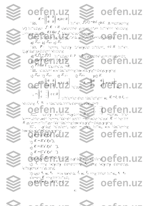 195.   bo’lsin.   (  - A matritsaning
izi)   bo’ladigan     akslantirish   gomomorfizm   bo’lishini   isbotlang.
Uning yadrosi va   faktor halqani toping.
196*.  Halqalarning hamma o’zida gomomorfizmlarini toping: 
a)    b)    c) 
197.     hamma   haqiqiy   funksiyalar   to’plami,     bo’lsin.
Quyidagi tasdiqlarni isbotlang: 
a )   bo’ladigan   akslantirish gomomorfizmdir; 
b ) 
c )   faktorhalqa  . 
198.  Halqalarni xos ideallarining bevosita yig’indisiga yoying: 
a)    b)    c)    d)     ye)   
199.    halqada   va
  to’plamlar   chap   ideallarligini   va     ni
isbotlang.   ideallarda birlik element mavjudmi?
200.   Haqiqiy   sonlar   maydoni   da     matritsa   bilan
kommutirlanuvchi   hamma   ikkinchi   tartibli   matritsalar   halqasi     ni   har   biri
 ga izomorf bo’lgan ikki idealning bevosita yig’indisiga yoying.
201.   Huyidagi   halqalarni,   agar   mumkin   bo’lsa,   xos   ideallarning
bevosita yig’indisiga yoying: 
a)         
b)             
c) 
d) 
202 .   Agar   bo’lsa quyidagilarni isbotlang: 
a)     ning   ixtiyoriy   elementining     ning   ixtiyoriy   elementiga
ko’paytmasi nolga teng; 
b)   agar     va     mos   ravishda     va     ning   birlari   bo’lsa,  
element   ning biri bo’ladi; 
c )  






 Rba
ba ba
K ,|
trAAf )(
trAR	K	f		:	
f	Кеr	K	/	
;12Z	;10Z	.7Z	
	F
Rc	
		)	(	)	(	c	f	f	t
RFt :	
};0	)	(f|F	f{				c	t	Кеr
tКеrF /	
R		
;10Z	;12Z	;	15	Z	;36Z	.Z







 Rba
ba ba
K ,|	


	


		

	


	

	
	R	a	
a	a	
a	a	
I	|
1	


	


		

	


		R	c	
c
c	
|	
0
0	
I
2	
2	1	I	I	К			
2	1	I  	ва  I
R 



01 01	
К
R	
);	/(]	[	2	x	x	x	K			R	
);	/(]	[	2x	x	K	R		
);1	/(]	[	2		x	x	K	R	
).1	/(]	[	2		x	x	K	C	
2	1	I	I	К			
1I	2I	
1e	2e	1I	2I			2	1	e	e	
K	
.	/	,	/	1	2	2	1	I	I	K	I	I	K		
60 