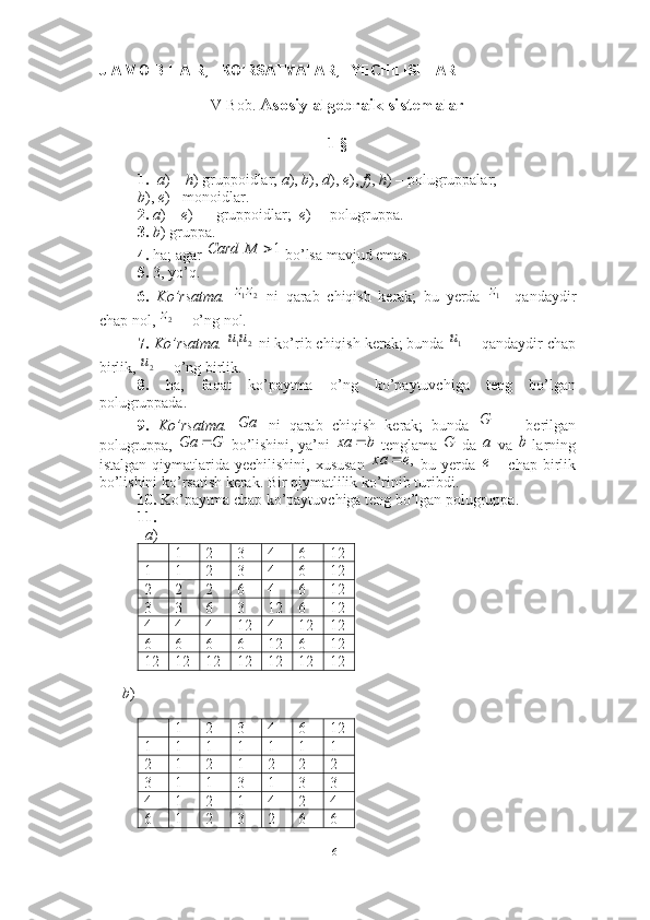 J A V O B L A R,   KO’RSATMALAR,   YECHILISHLAR
V-Bob.  Asosiy algebraik sistemalar
1-§
1. a ) –  h ) gruppoidlar;  a ),  b ),  d ),  e ),  f ),  h ) – polugruppalar; 
b ),  e ) - monoidlar.
2.   a ) –  e )  –  gruppoidlar;   e )  – polugruppa. 
3.   b ) gruppa. 
4.  ha; agar   bo’lsa mavjud emas.
5.  3, yo’q. 
6.   Ko’rsatma.     ni   qarab   chiqish   kerak;   bu   yerda   qandaydir
chap nol,   o’ng nol. 
7.   Ko’rsatma.    ni ko’rib chiqish kerak; bunda   qandaydir chap
birlik,   o’ng birlik. 
8.   ha,   faqat   ko’paytma   o’ng   ko’paytuvchiga   teng   bo’lgan
polugruppada.  
9.   Ko’rsatma.     ni   qarab   chiqish   kerak;   bunda     berilgan
polugruppa,    bo’lishini, ya’ni    tenglama    da    va    larning
istalgan  qiymatlarida  yechilishini,  xususan     bu  yerda     chap  birlik
bo’lishini ko’rsatish kerak. Bir qiymatlilik ko’rinib turibdi. 
10.  Ko’paytma chap ko’paytuvchiga teng bo’lgan polugruppa.  
11.  
   a ) 
1 2 3 4 6 12
1 1 2 3 4 6 12
2 2 2 6 4 6 12
3 3 6 3 12 6 12
4 4 4 12 4 12 12
6 6 6 6 12 6 12
12 12 12 12 12 12 12
          
       b ) 
1 2 3 4 6 12
1 1 1 1 1 1 1
2 1 2 1 2 2 2
3 1 1 3 1 3 3
4 1 2 1 4 2 4
6 1 2 3 2 6 61	M	Card	
2	1zz	1z	
2z	
2	1u	u	1u	
2uGa	
	G
GGa 	
b	xa		G	a	b	
,e	xa		e
61 
