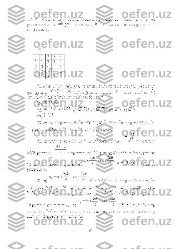 bo’lishi   shart   emas)   nuqtaga   o’tkazuvchi   burishlarni   qarab   chiqing   va
gruppaning tartibi   (  uchlar soni,   bir nuqtadan chiqadigan qirralar
soni) ga teng.
18 .
 
 
1 2 3 4
1 1 2 3 4
2 2 4 1 3
3 3 1 4 2
4 4 3 2 1
20 .  b )  d ) uchun;   ye ),  i( 2 ) ;   c ) lar  d ) uchun;  d )  e ) uchun;  i(2);  ye ) uchun
i(2);   g ) agar     bo’lsa   f ) uchun va agar     tekislik bo’lsa    )
uchun;  m ) (1), (2) lar  l ) uchun;  h ) esa  0 ) uchun.
22 .   
26 .    b )     c )     d )     e )   
27 . 
29 .  a )   ning tartibi 6;   niki 10;  b )   bilan   ning tartibi 22, 
ning tartibi esa 88;  s )   va   larning tartibi 19.
30 .   a ) tartibi  5 va 7 bo’lan  ildizlar  mavjud emas;       ning tartibi
sakkizga teng,   ning tartibi esa 12 ga teng;  b ) tartiblari besh, yetti va
12 bo’lgan ildizlar mavjud emas.     ning tartibi
yettiga teng.
31 .   a )     qilib  belgilab:     ning  tartibi  birga,  
niki   ikki,     bilan     larniki   uchga,     bilan     larning   tartibi   oltiga,
,     larning tartibi beshga,     larning tartibi
18 ga tengligini topamiz;      b )     qilib belgilab:     ning
tartibi   bir,     larning   tartibi   besh   va   boshqa   hamma   ildizlarning
tartiblari 25 ga tengligini topamiz.  mk	m		k
},...,2,1{ nX 	
	X	f	
).	),	),	d	c	a	
};	|	2{	)	Z	n	a	n	};	{\	0	Q	};	{\	0	Q	,0	Q	.0	Q
}.1,1{ 	
25z	15z	4z	12z	7z	
6	2,z	z	10z	
2	
1	i			
2
3	i		
,
72
sin
72
cos k
ik	
	
	
6	,...,2,1	k
82
sin
82
cos k
ik
z
k	
	 	
0z	9z	
6z	12z	3z	15z	
10	8	2	,	,	z	z	z	16	14	12	,	,	z	z	z	17	13	11	7	5	1	,	,	,	,	,	z	z	z	z	z	z
252
sin
252
cos k
ik
z
k	
	 	
0z	
20	15	10	5	,	,	,	z	z	z	z
64 