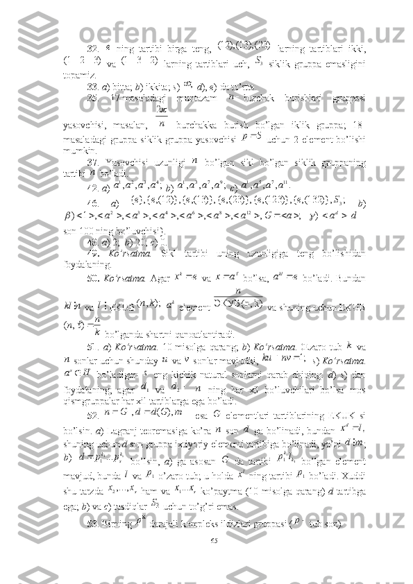 32 .     ning   tartibi   birga   teng,     larning   tartiblari   ikki,
  va     larning   tartiblari   uch,     siklik   gruppa   emasligini
topamiz. 
33 .  a ) bitta;  b ) ikkita;  s )    d ),  e ) da to’rtta. 
35 .   17-masaladagi   muntazam   burchak   burishlari   gruppasi
yasovchisi,   masalan,     burchakka   burish   bo’lgan   iklik   gruppa;   18-
masaladagi  gruppa siklik  gruppa yasovchisi     uchun 2 element  bo’lishi
mumkin. 
37 .   Yasovchisi   uzunligi     bo’lgan   sikl   bo’lgan   siklik   gruppaning
tartibi   bo’ladi. 
42 .  a )    b )    c )   
46 .   a )     b )
 
son 100 ning bo’luvchisi}. 
48 .  a ) 2;   b ) 20;  c ) 0.   
49.   Ko’rsatma.   Sikl   tartibi   uning   uzunligiga   teng   bo’lishidan
foydalaning. 
50.   Ko’rsatma.   Agar     va     bo’lsa,     bo’ladi. Bundan
 va   EKUB    element   va shuning uchun EKUB
 bo’lganda shartni qanoatlantiradi. 
51 .   a )   Ko’rsatma .   10-misolga  qarang;   b )   Ko’rsatma .   Œzaro  tub     va
 sonlar uchun shunday   va   sonlar mavjudki,     s )  Ko’rsatma .
  bo’ladigan     eng   kichik   natural   sonlarni   qarab   chiqing.   d )   s )   dan
foydalaning;   agar     va       ning   har   xil   bo’luvchilari   bo’lsa   mos
qismgruppalar har xil tartiblarga ega bo’ladi. 
52 .     esa     elementlari   tartiblarining   EKUK   si
bo’lsin.   a ) Lagranj teoremasiga ko’ra     son     ga bo’linadi, bundan  
shuning uchun  d  son gruppa ixtiyoriy elementi tartibiga bo’linadi, ya’ni  ;
    bo’lsin,   a )   ga   asosan     da   tartibi     bo’lgan   element
mavjud, bunda   va   o’zaro tub; u holda   ning tartibi    bo’ladi. Xuddi
shu tarzda     ham va     ko’paytma (10-misolga qarang)   d   tartibga
ega;  b ) va  c ) tasdiqlar   uchun to’g’ri emas.
53 . Birning   darajali kompleks ildizlari gruppasi ( tub son). е)23(),13(),12(	
)3	2	1(	)2	3	1(	3S	
;	
п	
п
2
5р	
п	
п	
;	,	,	,	4	3	2	1	a	a	a	a	;	,	,	,	9	7	3	1	a	a	a	a	.	,	,	,	11	7	5	1	a	a	a	a	
;	)},	132(,	{	)},	123(,	{	)},	23(,	{	)},	13(,	{	)},	12(,	{	},	{	3S	e	e	e	e	e	e	
;	,	,	,	,	,	,	,	1	)	12	8	6	4	3	2																	a	G	a	a	a	a	a	a					d	ad	|	)	
e	xk	a	x	e	аkl		
n	kl		l	);	,	(	k	n	ka	k) 	(n, 	ЭКУБ	
n	
k
n	n	)	,	(		
k	
n	и	v	;1		nv	ku	
H	as	s
1d	2d	n	
			m	G	d	d	G	n	),	(	|,	|	G
n
d	,l	xd
m	d
)b	
sk
s	
k	p	p	d	...11		G
11
1 kk	l	p	
l	1p	lx	1p	
sx	x	,...,2	sx	x...1	
3
S	
np
p
65 