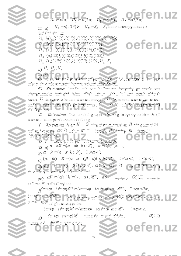 66 .  a ) 
Šo’shni sinflar:  
 
 
b )   
67.     
68 .   Šo’shni   sinflar   oxiri   berilgan   to’g’ri   chiziqqa   parallel   bo’lgan
to’g’ri chiziqda yotuvchi hamma vektorlardan iborat. 
69.   Ko’rsatma.   Tartibi   tub   son   bo’lmagan   ixtiyoriy   gruppada   xos
qismgruppalar   borligini   isbot   qilish   uchun   ushbu   hollarni   qarab   chiqish
kerak:   da cheksiz tartibli element mavjud,   da hamma elementlar chekli
tartibli   ammo   o’zi   siklik   gruppa   emas,     --   chekli   tub   bo’lmagan   tartibli
siklik gruppa. 
70 .     Ko’rsatma.   Tub   tartibli   gruppa   o’zining   ixtiyoriy   noldan   farqli
elementi bilan yaratilishini isbotlang. 
71 .    Ko’rsatma.  Agar     ning qismgruppasi va   ning tartibi   
bo’lsa, ixtiyoriy    uchun  . Demak,   birning    darajali 
ildizlaridan iborat. 
72 . 71-masalaga berilgan ko’rsatmaga qarang. 
73 .  a )   
b )   
c )   
d )       oxiri     to’g’ri
chiziqda yotuvchi vektorlar to’plami. 
ye )     markazi     nuqtada
bo’lgan   radiusli aylana. 
f )
   nurning to’ldiruvchisi   nuqtadan
 to’g’ri chiziqqacha. 
g )    
nuqtasiz   to’g’ri chiziq;  	лари.	кисмгруппа	нинг  	  	;	)321(	
;	3,2	;	3,1	;	2,1	;	
3	3	6	5	
4	3	2	1	
S	S	H	H	
H	H	H	e	H	
				
								
},	{:1	e	H	)};	132	{(	)},	123	{(	)},	23	{(	)},	13	{(	)},	12	{(,{:	
2 eH )};123)(23{()},13)(132{()},12(	
)};	132(),	23	{(	)},	123(),	12	{(	)},	13(,	{:3	e	H	
)};	123(),	13	{(	)},	132(),	12	{(	)},	23(,	{:4	e	H	
.	:	)};	23(),	12)(	13	{(,	)}	132)(	123(,	{:	3	6	5	S	H	e	H	
.	,	,	6	5	1	H	H	H	
.n	
G	G	
G	
	Н	G	Н	m
Ha 	
1ma	Н		m	
;1	,...,1,0	},	|	{							n	a	k	nk	a	n	a	Z	Z	
;1	0	},	|	{							a	k	k	a	a	Z	Z	
;1	0	;1	0	},	,	|	)	(	{	)	(																		Z	Z	b	a	i	b	a	i	
},	/	{	R									i	j	H	j				H	j			R	y	
					H	h	h	H					,	},1	|	||	{	0	R	)0,0(	O	
	
,	2	0	},	|	sin	cos	{	)	sin	(cos	0	0																		R	R	i	i	
		0	)	sin	(cos	R	i			)	,0[	M	)	sin,	(cos			M	
	tg	x	y		
 chiziq;  rig'   to'nuqtasiz  )sin(cos ,0},|sincos{)sin(cos
* **
 
R RR	
		
								
i ii	
)0,0(	O	
	xtg	y
67 