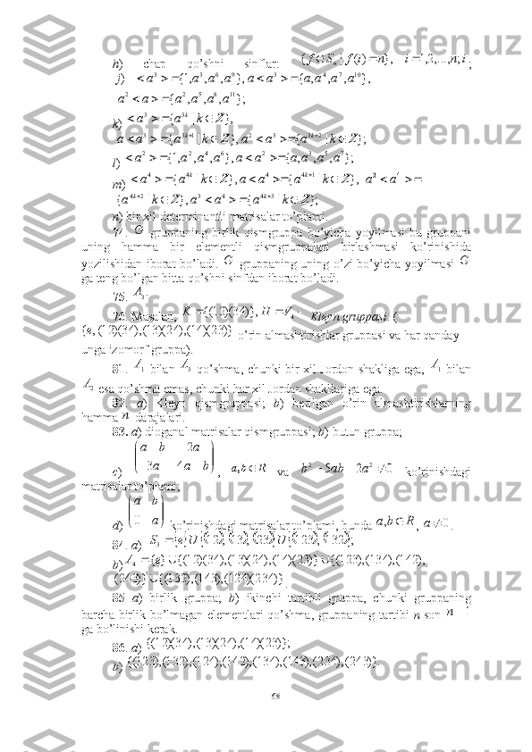h )   chap   qo’shni   sinflar:   ;
 
k ) 
 
l )   
m )   
   
n ) bir xil determinantli matrisalar to’plami. 
74 .     gruppaning   birlik   qismgruppa   bo’yicha   yoyilmasi   bu   gruppani
uning   hamma   bir   elementli   qismgruppalari   birlashmasi   ko’rinishida
yozilishidan iborat bo’ladi.     gruppaning uning o’zi bo’yicha yoyilmasi  
ga teng bo’lgan bitta qo’shni sinfdan iborat bo’ladi.  
75 .   
76 . Masalan,    Kleyn gruppasi .   (
 o’rin almashtirishlar gruppasi va har qanday 
unga izomorf gruppa). 
81 .     bilan     qo’shma, chunki bir xil Jordon shakliga ega,     bilan
 esa qo’shma emas, chunki har xil Jordan shakllariga ega. 
82 .   a )   Kleyn   qismgruppasi;   b )   berilgan   o’rin   almashtirishlarning
hamma  -darajalari. 
83.   a ) dioganal matrisalar qismgruppasi;  b ) butun gruppa; 
c )   ,     va     ko’rinishdagi
matrisalar to’plami; 
d )   ko’rinishdagi matrisalar to’plami, bunda  ,  . 
84 .  a )  
b )
. 
85   a )   birlik   gruppa;   b )   ikinchi   tartibli   gruppa,   chunki   gruppaning
barcha birlik bo’lmagan elementlari qo’shma, gruppaning tartibi   n   son  
ga bo’linishi kerak.  
86 .  a )   
b ) i	n	i	n	i	f	S	f	n	;	,...,2,1	},	)(	|	{				
};	,	,	,	{	
},	,	,	,	{	},	,	,	,1{	)	
11	8	5	2	2	
10	7	4	3	9	6	3	3	
a	a	a	a	a	a	
a	a	a	a	a	a	a	a	a	a	j	
			
						
},	|	{	3	3	Z					k	a	a	k	
};	|	{	},	|	{	2	3	3	2	1	3	3	Z	Z										k	a	a	a	k	a	a	a	k	k	
};	,	,	,	{	},	,	,	,1{	7	5	3	2	6	4	2	2	a	a	a	a	a	a	a	a	a	a						
},	|	{	},	|	{	1	4	4	4	4	Z	Z									k	a	a	a	k	a	a	k	k			4	2	a	a	
};	|	{	},	|	{	3	4	4	3	2	4	Z	Z								k	a	a	a	k	a	k	k
G	
G	G	
.3A	
			4	)},	34)(	12	{(	V	H	K	
)}	23)(	14(),	24)(	13(),	34)(	12(,	{e	
1A 3A	1A
2A	
n	


	


	
	
	
b	a	a	
a	b	a	
4	3	
2	
R	b	a,	0	2	5	2	2				a	ab	b	


	


	
a
b	a
0	R	b	a		,	0		a	
															;	132,	123	23	,	13,	12	3	U	U	e	S		
),	142(),	134(),	123	{(	)}	23)(	14(),	24)(	13(),	34)(	12	{(	}	{	4			e	A		
)}	234)(	124(),	143(),	132	{(	)}	243(		
1	n	
)};	23)(	14(),	24)(	13(),	34)(	12	{(	
)}.	243(),	234(),	143(),	134(),	142(),	124(),	132(),	123	{(
68 