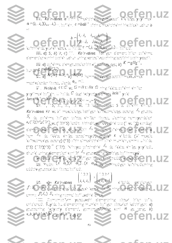 87.     Ko’rsatma .   a   o’rin   almashtirishning   mustaqil   sikllarga   yoyilmasi
. bo’lsin.    o’rin almashtirishni hisoblash uchun  b
ni 
ko’rinishda yozish kerak. U holda   bo’ladi. 
88.   a )   5;   b )   7;   c )   11.     Ko’rsatma .   Berilgan   element   bilan   qo’shma
elementlar sonini topish uchun uning sentralizatorining tartibini topin yetarli. 
89 .  a ) qo’shma qismgruppalar bir xil tartibga ega;  b )   
bunda    
90 .  a )     b )   hamma ikkinchi tartibli maxsusmas 
matrisalardan iborat, ularda 
91 .   Yechish.    va     ning ikkita qo’shni sinflar 
yoyilmasi bo’lsin. U holda   dagi ixtiyoriy element   yoki
 shaklda yozilishi mumkin. 
92 .   1,   15,   20,   20,   12   va   12   lardan   iborat   5   ta   qo’shni   sinflar.
Ko’rsatma.   87- va 91-masalalarga berilgan ko’rsatmalarga qarang.   gruppa
  da   qo’shma   bo’lgan   to’rtta   sinfdan   iborat,   ularning   namoyandalari
 va (12345) lardir. Birinchi va ikkinchisi toq (1 va 15) sondagi
elementlardan   iborat   va   shu   sababli     da   ham   qo’shmadirlar.   Uchinchisi
ham     da   ikkita   sinfga   tarqalmaydi,   chunki     sifatida   (91-masala
ko’rsatmasiga qarang) (45) o’rin almashtirishni olish mumkin, ammo u holda
(45)   (123)(45) =(123).   Nihoyat   to’rtinchisi     da   ikkita   sinfga   yoyiladi,
chunki uning elementlari soni 24   gruppaning tartibiga bo’linmaydi. 
94 . Yadro -   ga karrali bo’lgan butun sonlar additiv gruppasi. 
95 .   Yadro     ga   bo’linadigan   ko’phadlarning
additiv gruppasidan iborat bo’ladi.
96 .   e )   Ko’rsatma.     sifatida   aniqlangan
 akslantirishni olib qarash kerak.     ning normal bo’luvchisi,
ammo     ning normal bo’luvchisi emas. 
100 .   Gomomorfizm   yaratuvchi   elementning   obrazi   bilan   to’la
aniqlanadi.   Šuyida   bu  elementning   mumkin  bo’lgan   obrazlari   keltirilgan:   a )
gruppaning   ixtiyoriy   elementi,   gomomorfizmlar   soni     ga   teng;   b )
   c )    d )  e.  )...	...	)(	...	(	1	1	l	k	k	i	i	i	i	a			1		bab	c	


	


	 	
...	...	...	
...	...	...
11 11
lkk lkk	
j	j	j	j	
i	i	i	i	
b	
)...	...	)(	...	(	1	1	j	j	j	j	c	k	k			
,1		gHg	K	
).1,2(	diag	g		
;	)	(	H	H	N		)	(H	N	
.0	21		a
Cc 	
Hx	H	G			G	
C	1	hch	
H	h	h	hxcx				,1	1
5А	
5S	
)	(),	)(	(,	124	34	12	e
5А
5А	
х	
1
5А
5А	
2	
)	)...(	)(	(	2	1	n	x	x	x							


	


	

	


	
4
4321	321
321321	
i	i	i	i	i	i	
4	3	:	S	S	f	
3А
3S
)(	
3 Af
4S	
п	
;	,	,	,	,	,	5	4	3	2	b	b	b	b	b	e	;	,	10	5b	b
69 
