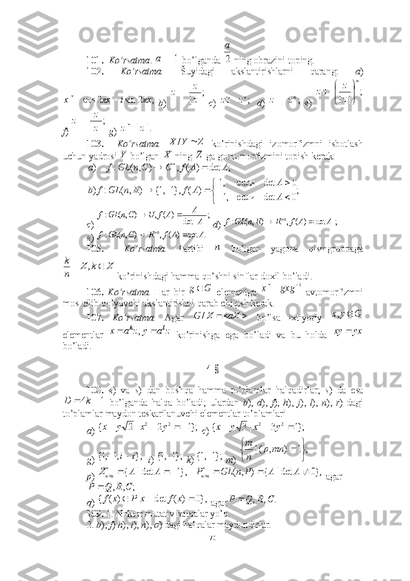 101.     Ko’rsatma .    bo’lganda   ning obrazini toping. 
102.   Ko’rsatma.   Šuyidagi   akslantirishlarni   qarang:   a )
  b )     c )       d )     e )  
f )    g )    
103.     Ko’rsatma.     ko’rinishdagi   izomorfizmni   isbotlash
uchun yadrosi   bo’lgan   ning   ga gomomorfizmini topish kerak: 
 
c )    d )   
e ) 
105.     Ko’rsatma.   Tartibi     bo’lgan   yagona   qismgruppaga
 ko’rinishdagi hamma qo’shni sinflar doxil bo’ladi. 
106.   Ko’rsatma.   Har   bir     elementga     avtomorfizmni
mos qilib qo’yuvchi akslantirishni qarab chiqish kerak.
107.   Ko’rsatma.   Agar     bo’lsa   ixtiyoriy  
elementlar     ko’rinishga   ega   bo’ladi   va   bu   holda  
bo’ladi.
4-§
108.   e )   va   s )   dan   boshqa   hamma   to’plamlar   halqadirlar;   s )   da   esa
  bo’lganda   halqa   bo’ladi;   ulardan   b ),   d ),   f ),   h ),   j ),   l ),   n ),   r )   dagi
to’plamlar maydon teskarilanuvchi elementlar to’plamlari
a )    c )   
g )     i )    k )    m )   
p )   agar
 
q )   agar  
109.  1. Nokommutativ halqalar yo’q. 
2.  b ),  f )  h ),  l ),  n ),  o ) dagi halqalar maydondirlar.  1a2
a	
;	2	sin	2	cos	x	i	x	x					
;
|	|z
z	z	
;nz	z	;nz	z
;
|| n
zz
z




	
;
|	|z
z	z	
.|	|z	z	
Z	Y	X		/	
Y	X	Z
;
0detесли,1 0detесли,1
)(},1,1{),(:) ;det)(,),(:) *

 
 
AA
AfnGLfb AAfnGLfa
R CC	
;|	|	det	)	(	,	)	,(	:	A
A	A	f	U	n	GL	f			C	|;	det|	)	(	,	)	,(	:	0	A	A	f	n	GL	f			R	R	
.	det	)	(	,	)	,(	:	0	A	A	f	n	GL	f			R	C	
п	
Z	Z			k	
n
k	,
Gg 	
1	gxg	x	
		Z	Z	a	G	/	G	y	x		,	
z	a	y	z	a	x	l	k			,
yxxy 	
1	4			k	D	
};1	2	|	2	{
22					y	x	y	x	};1	3	|	3	{ 22				y	x	y	x	
};	,1	,1{	i	i		};1	,1{		};1	,1{	
;1),(|


mnp
nm	
},0	det|	{	)	,	(	},1	det|	{	*	*									A	A	P	n	GL	P	A	A	nn	nnZ	
;	,	,	C	R	Q		P
},0)(det|][)({  xfxPxf	
.	,	,	C	R	Q		P
70 