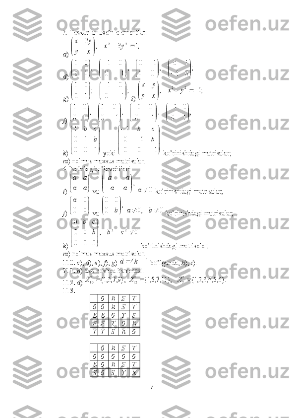 3. Teskarilanuvchi elementlar: 
a )    
d ) 
g )    i )   
j )    
k )   yoki   ko’rinishdagi matrisalar;  
m ) nolmas maxsus matrisalar. 
4. Nolning bo’luvchilari:  
i )   va     ko’rinishdagi matrisalar; 
j )   va     ko’rinishdagi matrisalar; 
k )   ko’rinishdagi matrisalar;  
m ) nolmas maxsus matrisalar. 
110.   c ),  d ),  e ),  f ),  g )   bo’lganda,  h ),  i ). 
111.   h ) dan boshqa hammasi. 
112.   d )        
113. 
+ 0 E S T
0 0 E S T
E E 0 T S
S S T 0 E
T T S E 0
. 0 E S T
0 0 0 0 0
E 0 E S T
S 0 S T E;1	3	,	
3	2	2			

	


	y	x	
x	y	
y	x	
;	
0	1	
1	0	
,	
0	1	
1	0	
,	
1	0	
0	1	
,	
1	0	
0	1	


	



	

	


		


	


	
	
	


	


	
;	
1	0	
0	1	
;	
1	0	
0	1	


	


	
	
	


	


	;1	,	2	2				

	


	y	x	
x	y	
y	x	
;	
1	0	
0	1	
,	
1	0	
0	1	
,	
1	0	
0	1	
,	
1	0	
0	1	


	


	


	


	
	
	


	


	
	

	






100 101
b cb	




	




	
	
	
	
1	0	0	
1	0
1	
b
c	b	


	


	
a	a	
a	a	
,

	



	

a	a	
a	a	
0		a




00 0a
,
0 00




b	
0	,0			b	a
0,
000 000
22





cbb cb	
1	4			k	d
},9,7,3,1{	*10		Z	},	11,7,5,1{	*12		Z	}.6,5,4,3,2,1{	*7	Z
71 